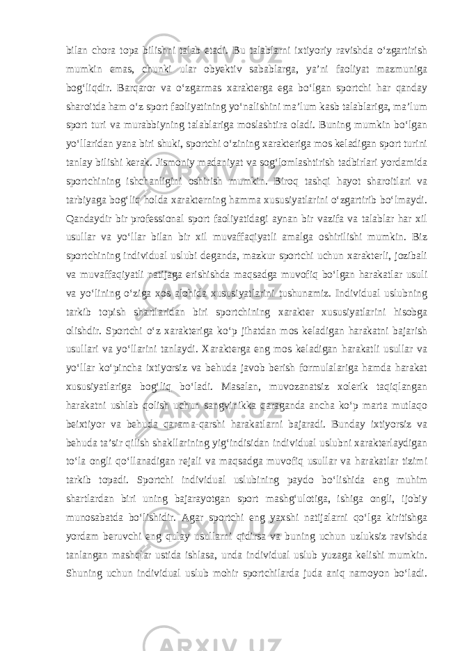 bilan chora topa bilishni talab etadi. Bu talablarni ixtiyoriy ravishda o‘zgartirish mumkin emas, chunki ular obyektiv sabablarga, ya’ni faoliyat mazmuniga bog‘liqdir. Barqaror va o‘zgarmas xarakterga ega bo‘lgan sportchi har qanday sharoitda ham o‘z sport faoliyatining yo‘nalishini ma’lum kasb talablariga, ma’lum sport turi va murabbiyning talablariga moslashtira oladi. Buning mumkin bo‘lgan yo‘llaridan yana biri shuki, sportchi o‘zining xarakteriga mos keladigan sport turini tanlay bilishi kerak. Jismoniy madaniyat va sog‘lomlashtirish tadbirlari yordamida sportchining ishchanligini oshirish mumkin. Biroq tashqi hayot sharoitlari va tarbiyaga bog‘liq holda xarakterning hamma xususiyatlarini o‘zgartirib bo‘lmaydi. Qandaydir bir professional sport faoliyatidagi aynan bir vazifa va talablar har xil usullar va yo‘llar bilan bir xil muvaffaqiyatli amalga oshirilishi mumkin. Biz sportchining individual uslubi deganda, mazkur sportchi uchun xarakterli, jozibali va muvaffaqiyatli natijaga erishishda maqsadga muvofiq bo‘lgan harakatlar usuli va yo‘lining o‘ziga xos alohida xususiyatlarini tushunamiz. Individual uslubning tarkib topish shartlaridan biri sportchining xarakter xususiyatlarini hisobga olishdir. Sportchi o‘z xarakteriga ko‘p jihatdan mos keladigan harakatni bajarish usullari va yo‘llarini tanlaydi. Xarakterga eng mos keladigan harakatli usullar va yo‘llar ko‘pincha ixtiyorsiz va behuda javob berish formulalariga hamda harakat xususiyatlariga bog‘liq bo‘ladi. Masalan, muvozanatsiz xolerik taqiqlangan harakatni ushlab qolish uchun sangvinikka qaraganda ancha ko‘p marta mutlaqo beixtiyor va behuda qarama-qarshi harakatlarni bajaradi. Bunday ixtiyorsiz va behuda ta’sir qilish shakllarining yig‘indisidan individual uslubni xarakterlaydigan to‘la ongli qo‘llanadigan rejali va maqsadga muvofiq usullar va harakatlar tizimi tarkib topadi. Sportchi individual uslubining paydo bo‘lishida eng muhim shartlardan biri uning bajarayotgan sport mashg‘ulotiga, ishiga ongli, ijobiy munosabatda bo‘lishidir. Agar sportchi eng yaxshi natijalarni qo‘lga kiritishga yordam beruvchi eng qulay usullarni qidirsa va buning uchun uzluksiz ravishda tanlangan mashqlar ustida ishlasa, unda individual uslub yuzaga kelishi mumkin. Shuning uchun individual uslub mohir sportchilarda juda aniq namoyon bo‘ladi. 