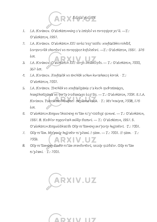 Adabiyotlar: 1. I.A. Karimov. O‘zbekistonning o‘z istiqlol va taraqqiyot yo‘li. —T.: O‘zbekiston, 1992. 2. I.A. Karimov. O‘zbekiston XXI asrbo‘sag‘asida: xavfsizlikka tahdid, barqarorlik shartlari va taraqqiyot kafolatlari. —T.: O‘zbekiston, 1997. -326- bet. 3. I.A. Karimov. O‘zbekiston XXI asrga intilmoqda. — T.: O‘zbekiston, 2000, 352-bet. 4. I.A. Karimov. Xavfsizlik va tinchlik uchun kurashmoq kerak. - T.: O‘zbekiston, 2002. 5. I.A. Karimov. Tinchlik va xavfsizligimiz o‘z kuch-qudratimizga, hamjihatligimiz va qat’iy irodamizga bog‘liq. — T.: O‘zbekiston, 2004. 6.1.A. Karimov. Yuksak ma’naviyat - engilmas kuch. - T.: Ma’naviyat, 2008, 176- bet. 6. O‘zbekiston Respuu’ikasining ta’lim to‘g‘risidagi qonuni. — T.: O‘zbekiston, 1997. 8. Kadrlar tayyorlash milliy dasturi. — T.: O‘zbekiston, 1997. 9. O‘zbekiston Respublikasida Oliy ta’limning me’yoriy hujjatlari. -T.: 2001. 7. Oliy ta’lim. Me’yoriy hujjatlar to‘plami. I qism. — T.: 2001. II qism. - T.: 2003. 8. Oliy ta’limning davlat ta’iim standartlari, asosiy qoidalar. Oliy ta’lim to‘plami. - T.: 2001. 