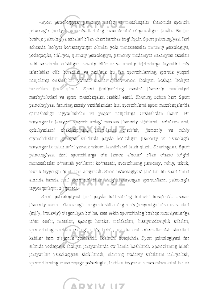 – Sport psixologiyasi jismoniy mashq va musobaqalar sharoitida sportchi psixologik faoliyati qonuniyatlarining mexanizmini o‘rganadigan fandir. Bu fan boshqa psixologiya sohalari bilan chambarchas bog‘liqdir. Sport psixologiyasi fani sohasida faoliyat ko‘rsatayotgan olimlar yoki mutaxassislar umumiy psixologiya, pedagogika, tibbiyot, ijtimoiy psixologiya, jismoniy madaniyat nazariyasi asoslari kabi sohalarda erishilgan nazariy bilimlar va amaliy tajribalarga tayanib ilmiy izlanishlar olib boradilar va natijada bu fan sportchilarning sportda yuqori natijalarga erishishlari yo‘lida xizmat qiladi. Sport faoliyati boshqa faoliyat turlaridan farq qiladi. Sport faoliyatining asosini jismoniy madaniyat mashg‘ulotlari va sport musobaqalari tashkil etadi. Shuning uchun ham Sport psixologiyasi fanining asosiy vazifalaridan biri sportchilarni sport musobaqalarida qatnashishga tayyorlashdan va yuqori natijalarga erishishidan iborat. Bu tayyorgarlik jarayoni sportchilardagi maxsus jismoniy sifatlarni, ko‘nikmalarni, qobiliyatlarni shakllantirish, bilim-larini o‘stirish, jismoniy va ruhiy qiyinchiliklarni yengish kabilarda paydo bo‘ladigan jismoniy va psixologik tayyorgarlik uslublarini yanada takomillashtirishni talab qiladi. Shuningdek, Sport psixologiyasi fani sportchilarga o‘z jamoa a’zolari bilan o‘zaro to‘g‘ri munosabatlar o‘rnatish yo‘llarini ko‘rsatadi, sportchining jismoniy, ruhiy, taktik, texnik tayyorgarligini ham o‘rganadi. Sport psixologiyasi fani har bir sport turini alohida hamda turli sport turi bilan shug‘ullanayotgan sportchilarni psixologik tayyorgarligini o‘rganadi. – Sport psixologiyasi fani paydo bo‘lishining birinchi bosqichida asosan jismoniy mashq bilan shug‘ullangan kishilarning ruhiy jarayoniga ta’sir masalalari (aqliy, irodaviy) o‘rganilgan bo‘lsa, asta-sekin sportchining boshqa xususiyatlariga ta’sir etishi, masalan, sportga harakat malakalari, hissiyirodaviylik sifatlari, sportchining startdan oldingi ruhiy holati, malakalarni avtomatlashish shakllari kabilar ham o‘rganila boshlandi. Ikkinchi bosqichda Sport psixologiyasi fan sifatida pedagogik faoliyat jarayonlarida qo‘llanila boshlandi. Sportchining bilish jarayonlari psixologiyasi shakllanadi, ularning irodaviy sifatlarini tarbiyalash, sportchilarning musobaqaga psixologik jihatdan tayyorlash mexanizmlarini ishlab 