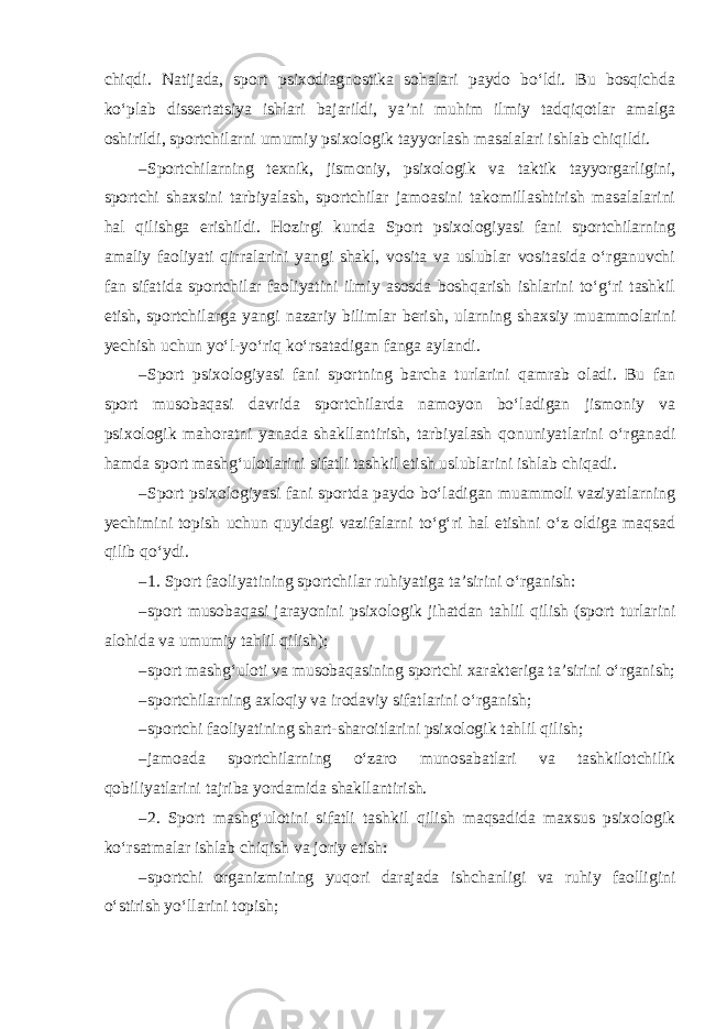 chiqdi. Natijada, sport psixodiagnostika sohalari paydo bo‘ldi. Bu bosqichda ko‘plab dissertatsiya ishlari bajarildi, ya’ni muhim ilmiy tadqiqotlar amalga oshirildi, sportchilarni umumiy psixologik tayyorlash masalalari ishlab chiqildi. – Sportchilarning texnik, jismoniy, psixologik va taktik tayyorgarligini, sportchi shaxsini tarbiyalash, sportchilar jamoasini takomillashtirish masalalarini hal qilishga erishildi. Hozirgi kunda Sport psixologiyasi fani sportchilarning amaliy faoliyati qirralarini yangi shakl, vosita va uslublar vositasida o‘rganuvchi fan sifatida sportchilar faoliyatini ilmiy asosda boshqarish ishlarini to‘g‘ri tashkil etish, sportchilarga yangi nazariy bilimlar berish, ularning shaxsiy muammolarini yechish uchun yo‘l-yo‘riq ko‘rsatadigan fanga aylandi. – Sport psixologiyasi fani sportning barcha turlarini qamrab oladi. Bu fan sport musobaqasi davrida sportchilarda namoyon bo‘ladigan jismoniy va psixologik mahoratni yanada shakllantirish, tarbiyalash qonuniyatlarini o‘rganadi hamda sport mashg‘ulotlarini sifatli tashkil etish uslublarini ishlab chiqadi. – Sport psixologiyasi fani sportda paydo bo‘ladigan muammoli vaziyatlarning yechimini topish uchun quyidagi vazifalarni to‘g‘ri hal etishni o‘z oldiga maqsad qilib qo‘ydi. – 1. Sport faoliyatining sportchilar ruhiyatiga ta’sirini o‘rganish: – sport musobaqasi jarayonini psixologik jihatdan tahlil qilish (sport turlarini alohida va umumiy tahlil qilish); – sport mashg‘uloti va musobaqasining sportchi xarakteriga ta’sirini o‘rganish; – sportchilarning axloqiy va irodaviy sifatlarini o‘rganish; – sportchi faoliyatining shart-sharoitlarini psixologik tahlil qilish; – jamoada sportchilarning o‘zaro munosabatlari va tashkilotchilik qobiliyatlarini tajriba yordamida shakllantirish. – 2. Sport mashg‘ulotini sifatli tashkil qilish maqsadida maxsus psixologik ko‘rsatmalar ishlab chiqish va joriy etish: – sportchi organizmining yuqori darajada ishchanligi va ruhiy faolligini o‘stirish yo‘llarini topish; 