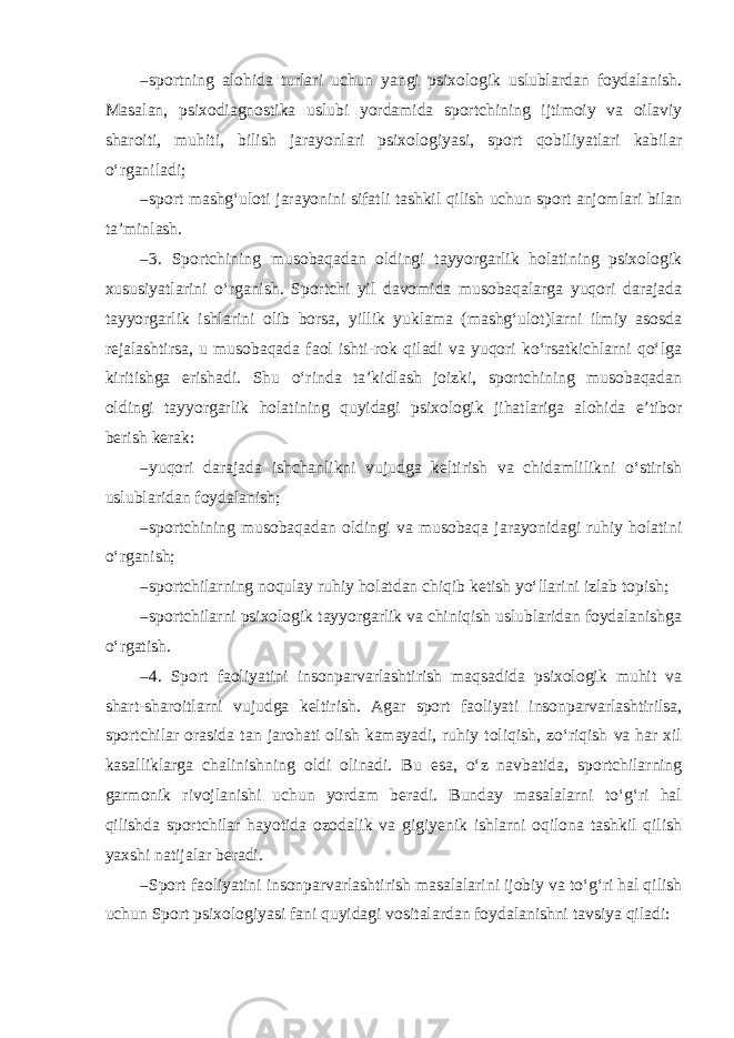 – sportning alohida turlari uchun yangi psixologik uslublardan foydalanish. Masalan, psixodiagnostika uslubi yordamida sportchining ijtimoiy va oilaviy sharoiti, muhiti, bilish jarayonlari psixologiyasi, sport qobiliyatlari kabilar o‘rganiladi; – sport mashg‘uloti jarayonini sifatli tashkil qilish uchun sport anjomlari bilan ta’minlash. – 3. Sportchining musobaqadan oldingi tayyorgarlik holatining psixologik xususiyatlarini o‘rganish. Sportchi yil davomida musobaqalarga yuqori darajada tayyorgarlik ishlarini olib borsa, yillik yuklama (mashg‘ulot)larni ilmiy asosda rejalashtirsa, u musobaqada faol ishti-rok qiladi va yuqori ko‘rsatkichlarni qo‘lga kiritishga erishadi. Shu o‘rinda ta’kidlash joizki, sportchining musobaqadan oldingi tayyorgarlik holatining quyidagi psixologik jihatlariga alohida e’tibor berish kerak: – yuqori darajada ishchanlikni vujudga keltirish va chidamlilikni o‘stirish uslublaridan foydalanish; – sportchining musobaqadan oldingi va musobaqa jarayonidagi ruhiy holatini o‘rganish; – sportchilarning noqulay ruhiy holatdan chiqib ketish yo‘llarini izlab topish; – sportchilarni psixologik tayyorgarlik va chiniqish uslublaridan foydalanishga o‘rgatish. – 4. Sport faoliyatini insonparvarlashtirish maqsadida psixologik muhit va shart-sharoitlarni vujudga keltirish. Agar sport faoliyati insonparvarlashtirilsa, sportchilar orasida tan jarohati olish kamayadi, ruhiy toliqish, zo‘riqish va har xil kasalliklarga chalinishning oldi olinadi. Bu esa, o‘z navbatida, sportchilarning garmonik rivojlanishi uchun yordam beradi. Bunday masalalarni to‘g‘ri hal qilishda sportchilar hayotida ozodalik va gigiyenik ishlarni oqilona tashkil qilish yaxshi natijalar beradi. – Sport faoliyatini insonparvarlashtirish masalalarini ijobiy va to‘g‘ri hal qilish uchun Sport psixologiyasi fani quyidagi vositalardan foydalanishni tavsiya qiladi: 