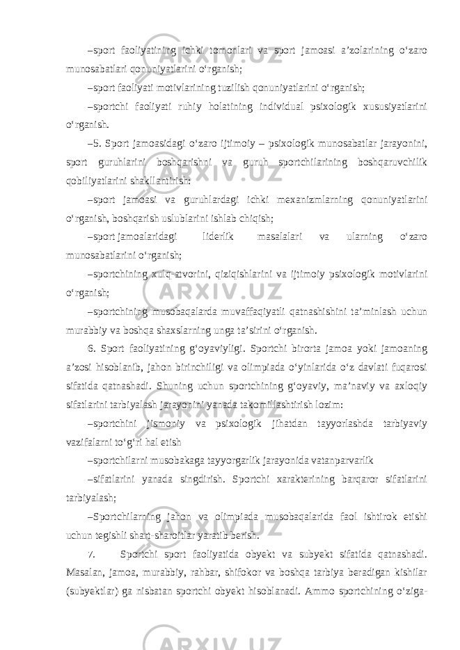 – sport faoliyatining ichki tomonlari va sport jamoasi a’zolarining o‘zaro munosabatlari qonuniyatlarini o‘rganish; – sport faoliyati motivlarining tuzilish qonuniyatlarini o‘rganish; – sportchi faoliyati ruhiy holatining individual psixologik xususiyatlarini o‘rganish. – 5. Sport jamoasidagi o‘zaro ijtimoiy – psixologik munosabatlar jarayonini, sport guruhlarini boshqarishni va guruh sportchilarining boshqaruvchilik qobiliyatlarini shakllantirish: – sport jamoasi va guruhlardagi ichki mexanizmlarning qonuniyatlarini o‘rganish, boshqarish uslublarini ishlab chiqish; – sport jamoalaridagi liderlik masalalari va ularning o‘zaro munosabatlarini o‘rganish; – sportchining xulq-atvorini, qiziqishlarini va ijtimoiy psixologik motivlarini o‘rganish; – sportchining musobaqalarda muvaffaqiyatli qatnashishini ta’minlash uchun murabbiy va boshqa shaxslarning unga ta’sirini o‘rganish. 6. Sport faoliyatining g‘oyaviyligi. Sportchi birorta jamoa yoki jamoaning a’zosi hisoblanib, jahon birinchiligi va olimpiada o‘yinlarida o‘z davlati fuqarosi sifatida qatnashadi. Shuning uchun sportchining g‘oyaviy, ma’naviy va axloqiy sifatlarini tarbiyalash jarayonini yanada takomillashtirish lozim: – sportchini jismoniy va psixologik jihatdan tayyorlashda tarbiyaviy vazifalarni to‘g‘ri hal etish – sportchilarni musobakaga tayyorgarlik jarayonida vatanparvarlik – sifatlarini yanada singdirish. Sportchi xarakterining barqaror sifatlarini tarbiyalash; – Sportchilarning jahon va olimpiada musobaqalarida faol ishtirok etishi uchun tegishli shart-sharoitlar yaratib berish. 7. Sportchi sport faoliyatida obyekt va subyekt sifatida qatnashadi. Masalan, jamoa, murabbiy, rahbar, shifokor va boshqa tarbiya beradigan kishilar (subyektlar) ga nisbatan sportchi obyekt hisoblanadi. Ammo sportchining o‘ziga- 