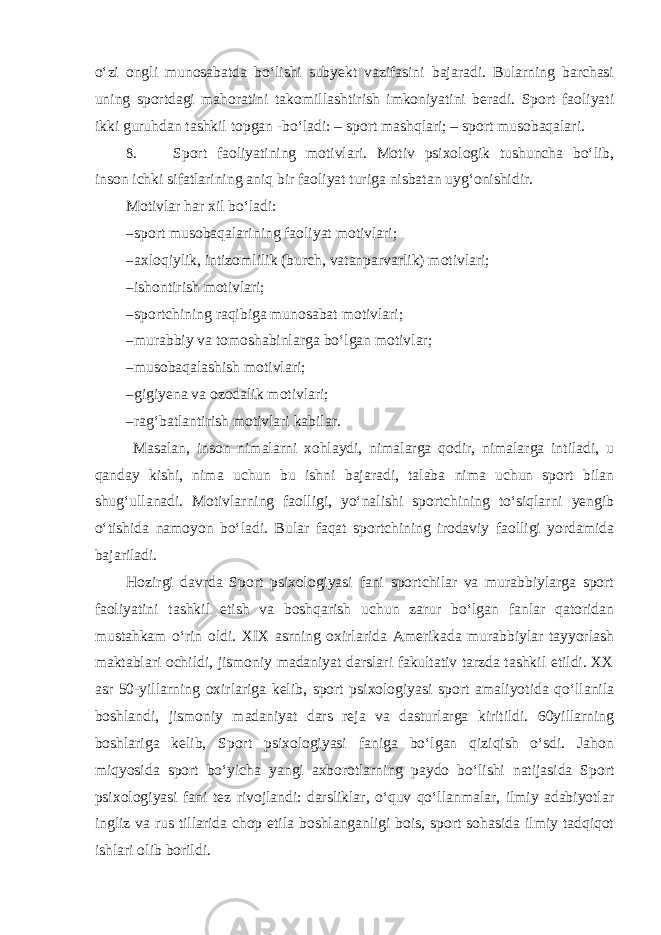 o‘zi ongli munosabatda bo‘lishi subyekt vazifasini bajaradi. Bularning barchasi uning sportdagi mahoratini takomillashtirish imkoniyatini beradi. Sport faoliyati ikki guruhdan tashkil topgan -bo‘ladi: – sport mashqlari; – sport musobaqalari. 8. Sport faoliyatining motivlari. Motiv psixologik tushuncha bo‘lib, inson ichki sifatlarining aniq bir faoliyat turiga nisbatan uyg‘onishidir. Motivlar har xil bo‘ladi: – sport musobaqalarining faoliyat motivlari; – axloqiylik, intizomlilik (burch, vatanparvarlik) motivlari; – ishontirish motivlari; – sportchining raqibiga munosabat motivlari; – murabbiy va tomoshabinlarga bo‘lgan motivlar; – musobaqalashish motivlari; – gigiyena va ozodalik motivlari; – rag‘batlantirish motivlari kabilar. Masalan, inson nimalarni xohlaydi, nimalarga qodir, nimalarga intiladi, u qanday kishi, nima uchun bu ishni bajaradi, talaba nima uchun sport bilan shug‘ullanadi. Motivlarning faolligi, yo‘nalishi sportchining to‘siqlarni yengib o‘tishida namoyon bo‘ladi. Bular faqat sportchining irodaviy faolligi yordamida bajariladi. Hozirgi davrda Sport psixologiyasi fani sportchilar va murabbiylarga sport faoliyatini tashkil etish va boshqarish uchun zarur bo‘lgan fanlar qatoridan mustahkam o‘rin oldi. XIX asrning oxirlarida Amerikada murabbiylar tayyorlash maktablari ochildi, jismoniy madaniyat darslari fakultativ tarzda tashkil etildi. XX asr 50-yillarning oxirlariga kelib, sport psixologiyasi sport amaliyotida qo‘llanila boshlandi, jismoniy madaniyat dars reja va dasturlarga kiritildi. 60yillarning boshlariga kelib, Sport psixologiyasi faniga bo‘lgan qiziqish o‘sdi. Jahon miqyosida sport bo‘yicha yangi axborotlarning paydo bo‘lishi natijasida Sport psixologiyasi fani tez rivojlandi: darsliklar, o‘quv qo‘llanmalar, ilmiy adabiyotlar ingliz va rus tillarida chop etila boshlanganligi bois, sport sohasida ilmiy tadqiqot ishlari olib borildi. 