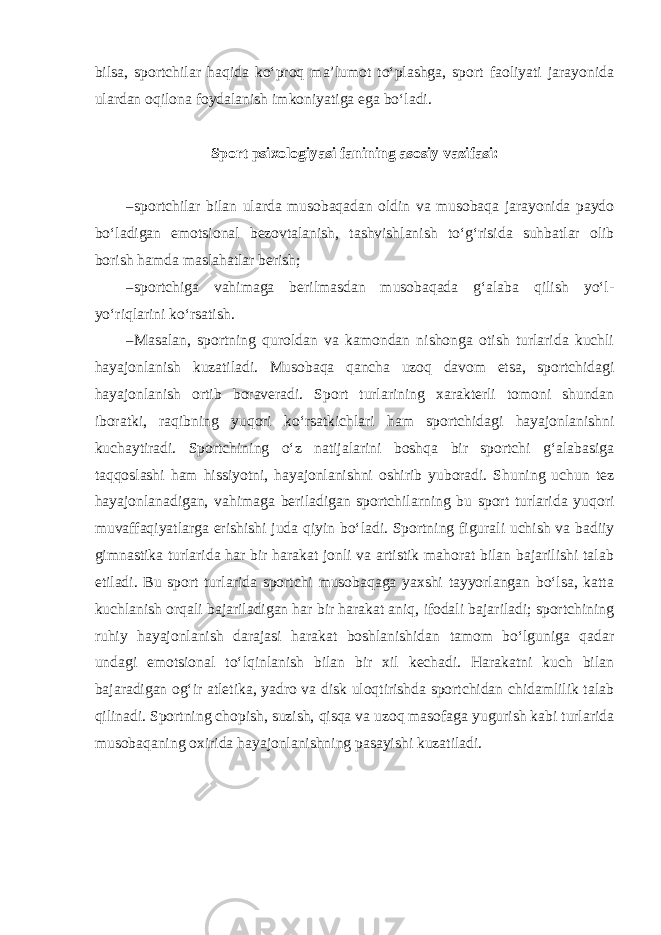 bilsa, sportchilar haqida ko‘proq ma’lumot to‘plashga, sport faoliyati jarayonida ulardan oqilona foydalanish imkoniyatiga ega bo‘ladi. Sport psixologiyasi fanining asosiy vazifasi: – sportchilar bilan ularda musobaqadan oldin va musobaqa jarayonida paydo bo‘ladigan emotsional bezovtalanish, tashvishlanish to‘g‘risida suhbatlar olib borish hamda maslahatlar berish; – sportchiga vahimaga berilmasdan musobaqada g‘alaba qilish yo‘l- yo‘riqlarini ko‘rsatish. – Masalan, sportning quroldan va kamondan nishonga otish turlarida kuchli hayajonlanish kuzatiladi. Musobaqa qancha uzoq davom etsa, sportchidagi hayajonlanish ortib boraveradi. Sport turlarining xarakterli tomoni shundan iboratki, raqibning yuqori ko‘rsatkichlari ham sportchidagi hayajonlanishni kuchaytiradi. Sportchining o‘z natijalarini boshqa bir sportchi g‘alabasiga taqqoslashi ham hissiyotni, hayajonlanishni oshirib yuboradi. Shuning uchun tez hayajonlanadigan, vahimaga beriladigan sportchilarning bu sport turlarida yuqori muvaffaqiyatlarga erishishi juda qiyin bo‘ladi. Sportning figurali uchish va badiiy gimnastika turlarida har bir harakat jonli va artistik mahorat bilan bajarilishi talab etiladi. Bu sport turlarida sportchi musobaqaga yaxshi tayyorlangan bo‘lsa, katta kuchlanish orqali bajariladigan har bir harakat aniq, ifodali bajariladi; sportchining ruhiy hayajonlanish darajasi harakat boshlanishidan tamom bo‘lguniga qadar undagi emotsional to‘lqinlanish bilan bir xil kechadi. Harakatni kuch bilan bajaradigan og‘ir atletika, yadro va disk uloqtirishda sportchidan chidamlilik talab qilinadi. Sportning chopish, suzish, qisqa va uzoq masofaga yugurish kabi turlarida musobaqaning oxirida hayajonlanishning pasayishi kuzatiladi. 