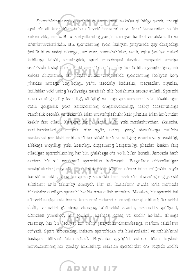 Sportchining qanday kuch bilan emotsional reaksiya qilishiga qarab, undagi ayni bir xil kuch bilan ta’sir qiluvchi taassurotlar va ichki taassurotlar haqida xulosa chiqaramiz. Bu xususiyatlarning yorqin namoyon bo‘lishi emotsionallik va ta’sirlanuvchanlikdir. Biz sportchining sport faoliyati jarayonida qay darajadagi faollik bilan tashqi olamga, jumladan, tomoshabinlar, raqib, aqliy faoliyat turlari kabilarga ta’siri, shuningdek, sport musobaqasi davrida maqsadni amalga oshirishda tashqi hamda ichki qarshiliklarni qanday faollik bilan yengishiga qarab xulosa chiqaramiz. Bu haqda xulosa chiqarishda sportchining faoliyati ko‘p jihatdan nimaga bog‘liqligi, ya’ni tasodifiy hodisalar, maqsadlar, niyatlar, intilishlar yoki uning kayfiyatiga qarab ish olib borishimiz taqozo etiladi. Sportchi xarakterining qat’iy izchilligi, silliqligi va unga qarama-qarshi sifat hisoblangan qotib qolganlik yoki xarakterining o‘zgaruvchanligi, tashqi taassurotlarga qanchalik osonlik va tezkorlik bilan muvofiqlashishi kabi jihatlari bilan bir-biridan keskin farq qiladi. Xarakteri qat’iy, izchil, silliq yoki moslashuvchan, aksincha, xatti-harakatlari sust yoki o‘ta og‘ir, qoloq, yangi sharoitlarga turlicha moslashadigan kishilar bilan til topishishi turlicha bo‘lgan; vazmin va yuvoshligi, affektga moyilligi yoki bosiqligi, diqqatining barqarorligi jihatdan keskin farq qiladigan sportchilarning har biri g‘alabaga o‘z yo‘li bilan boradi. Jamoada hech qachon bir xil xarakterli sportchilar bo‘lmaydi. Birgalikda o‘tkaziladigan mashg‘ulotlar jarayonida ularning xarakter sifatlari o‘zaro ta’sir natijasida boyib borishi mumkin, biroq har qanday sharoitda ham hech kim birovning eng yaxshi sifatlarini to‘la takrorlay olmaydi. Har xil fazilatlarni o‘zida to‘la ma’noda birlashtira oladigan sportchi haqida orzu qilish mumkin. Masalan, bir sportchi hal qiluvchi daqiqalarda barcha kuchlarini mahorat bilan safarbar qila biladi; ikkinchisi dadil, uchinchisi g‘alabaga chanqoq, to‘rtinchisi vazmin, beshinchisi qat’iyatli, oltinchisi yumshoq, biri jozibali, boshqasi ochiq va kuchli bo‘ladi. Shunga qaramay, har bir faoliyat turi ruhiy jarayonlar dinamikasiga ma’lum talablarni qo‘yadi. Sport jamoasidagi intizom sportchidan o‘z hissiyotlarini va xohishlarini boshqara bilishni talab qiladi. Baydarka qayig‘ini eshkak bilan haydash muvozanatning har qanday buzilishiga nisbatan sportchidan o‘z vaqtida zudlik 