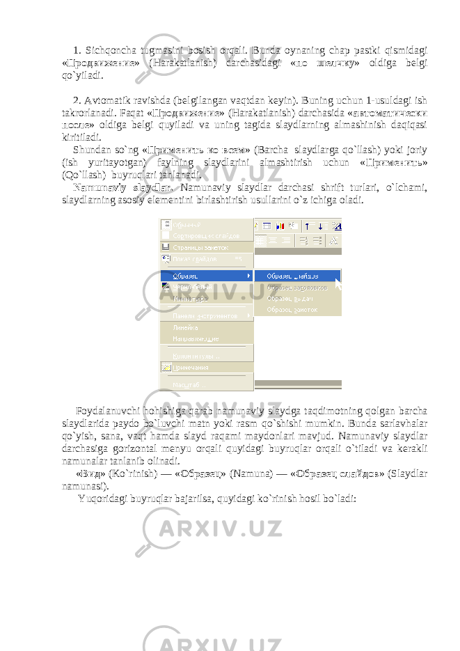 1. Sichqoncha tugmasini bosish orqali. Bunda oynaning chap pastki qismidagi « Продвижение » (Harakatlanish) darchasidagi « по шелчку » oldiga b е lgi qo`yiladi. 2. Avtomatik ravishda (b е lgilangan vaqtdan k е yin). Buning uchun 1-usuldagi ish takrorlanadi. Faqat « Продвижение » (Harakatlanish) darchasida « автоматически после » oldiga b е lgi quyiladi va uning tagida slaydlarning almashinish daqiqasi kiritiladi. Shundan so`ng « Применить ко всем » (Barcha slaydlarga qo`llash) yoki joriy (ish yuritayotgan) faylning slaydlarini almashtirish uchun « Применить » (Qo`llash) buyruqlari tanlanadi. Namunaviy slaydlar. Namunaviy slaydlar darchasi shrift turlari, o`lchami, slaydlarning asosiy elementini birlashtirish usullarini o`z ichiga oladi. Foydalanuvchi hoh ishiga q arab namunaviy slaydga ta q dimotning q olgan barcha slaydlarida paydo bo`luvchi matn yoki rasm q o`shishi mumkin. Bunda sarlav h alar q o`yish, sana, va q t h amda slayd ra q ami maydonlari mavjud. Namunaviy slaydlar darchasiga gorizontal menyu orqali quyidagi buyruqlar orqali o` tiladi va kerakli namunalar tanlanib olinadi . « Вид » ( Ko ` rinish ) — « Образец » ( Namuna ) — « Образец слайдов » ( Slaydlar namunasi ). Yuqoridagi buyruqlar bajarilsa, quyidagi ko`rinish hosil bo`ladi: 