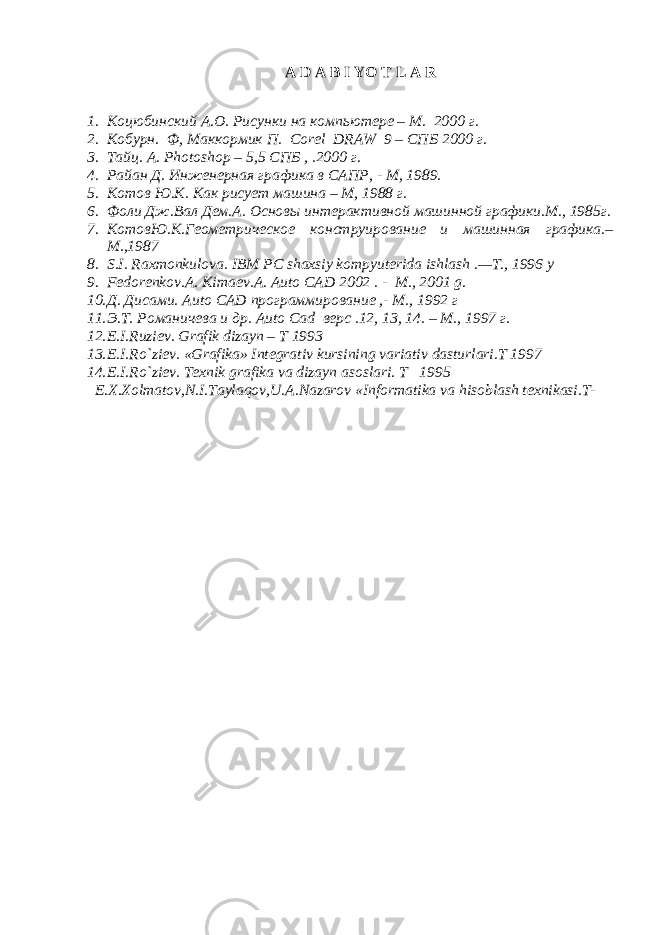 A D A B I YO T L A R 1. Коцюбинский А.О. Рисунки на компьютере – М. 2000 г. 2. Кобурн. Ф, Маккормик П. Corel DRAW 9 – СПБ 2000 г. 3. Тайц. А. Photoshop – 5,5 СПБ , .2000 г. 4. Райан Д. Инженерная графика в САПР, - М, 1989. 5. Котов Ю.К. Как рисует машина – М, 1988 г. 6. Фоли Дж.Вал Дем.А. Основы интерактивной машинной графики.М., 1985г. 7. КотовЮ.К.Геометрическое конструирование и машинная графика.– М.,1987 8. S . I . Ra х m о nkul о va . IBM PC sha х siy k о mpyut е rida ishlash .— T ., 1996 y 9. F е d о r е nk о v . A. Kima е v . A. Auto CAD 2002 . - M ., 2001 g . 10. Д. Дисами. Auto CAD программирование ,- М., 1992 г 11. Э.Т. Романичева и др. Auto Cad верс .12, 13, 14. – М., 1997 г. 12. E . I . Ruzi е v . Grafik dizayn – T 1993 13. E.I.R o` zi е v. «Grafika» Int е grativ kursining variativ dasturlari.T 1997 14. E.I.R o` zi е v. T ех nik grafika va dizayn as о slari. T 1995 Е.Х.Хоlmatоv,N.I.Tayla q оv,U.A.Nazarоv «Infоrmatika va h isоblash tехnikasi.T- 