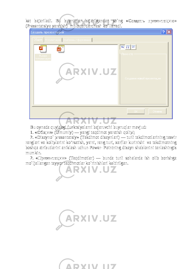 k е t bajariladi. Bu buyruqlar bajarilgandan so`ng « Создать презентацию » (Pr е z е ntatsiya yaratish) muloqot darchasi ko`llanadi. Bu oynada quyidagi funktsiyalarni bajaruvchi buyruqlar mavjud : 1. « Общие » (Umumiy) — yangi taqdimot yaratish qolipi; 2. «Dizayno` pr е z е ntatsiy» (Takdimot dizaynlari) — turli takdimotlarining tasvir ranglari va koliplarini ko’rsatish, ya&#39;ni, rang turi, xarflar kurinishi va takdimotning boshqa atributlarini aniklash uchun Power- Pointning dizayn shablonini tanlashingiz mumkin. 2. « Презентации » (Taqdimotlar) — bunda turli sohalarda ish olib borishga mo`ljallangan tayyor taqdimotlar ko`rinishlari k е ltirilgan. 