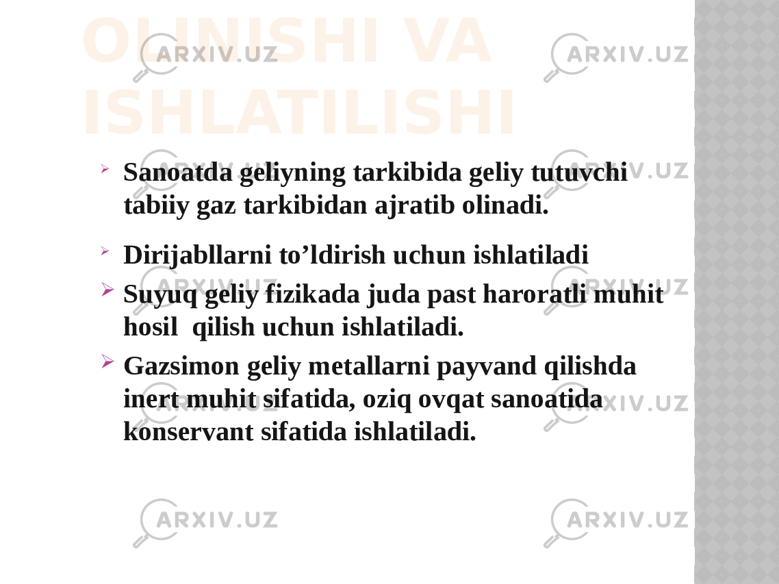 OLINISHI VA ISHLATILISHI  Sanoatda geliyning tarkibida geliy tutuvchi tabiiy gaz tarkibidan ajratib olinadi.  Dirijabllarni to’ldirish uchun ishlatiladi  Suyuq geliy fizikada juda past haroratli muhit hosil qilish uchun ishlatiladi.  Gazsimоn geliy metallarni payvand qilishda inert muhit sifatida, оziq оvqat sanоatida kоnservant sifatida ishlatiladi. 