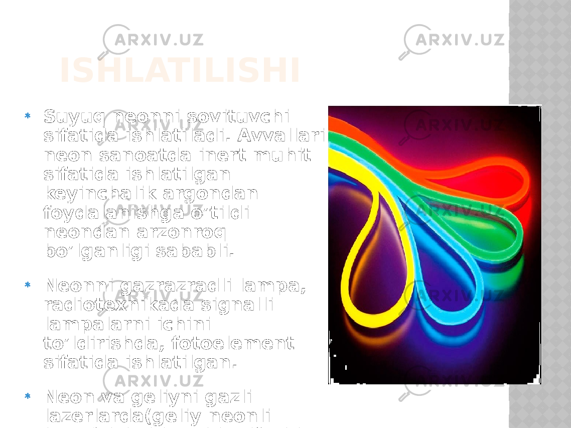 ISHLATILISHI Suyuq neonni sovituvchi sifatida ishlatiladi. Avvallari neon sanoatda inert muhit sifatida ishlatilgan keyinchalik argondan foydalanishga o’tildi neondan arzonroq bo’lganligi sababli. Neonni gazrazradli lampa, radiotexnikada signalli lampalarni ichini to’ldirishda, fotoelement sifatida ishlatilgan. Neon va geliyni gazli lazerlarda(geliy-neonli lazer) ishchi muhit sifatida ishlatilgan 