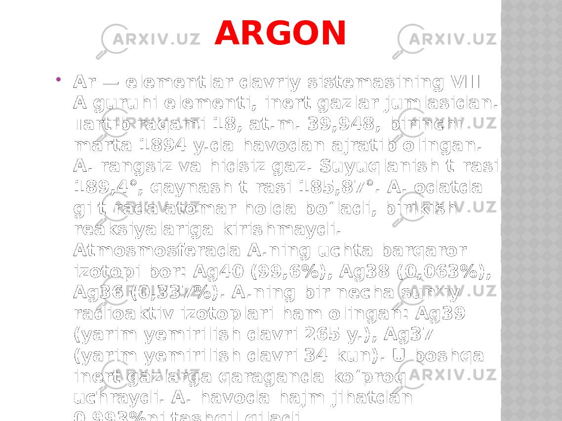 ARGON  Ar — elementlar davriy sistemasining VIII - A guruhi elementi, inert gazlar jumlasidan. Tartib raqami 18, at.m. 39,948, birinchi marta 1894 y.da havodan ajratib olingan. A. rangsiz va hidsiz gaz. Suyuqlanish t-rasi 189,4°, qaynash t-rasi 185,87°. A. odatda- gi t-rada atomar holda bo‘ladi, birikish reaksiyalariga kirishmaydi. Atmosmosferada A.ning uchta barqaror izotopi bor: Ag40 (99,6%), Ag38 (0,063%), Ag36 (0,337%). A.ning bir necha sun’iy radioaktiv izotoplari ham olingan: Ag39 (yarim yemirilish davri 265 y.), Ag37 (yarim yemirilish davri 34 kun). U boshqa inert gazlarga qaraganda ko‘proq uchraydi. A. havoda hajm jihatdan 0,993%ni tashqil qiladi.. 