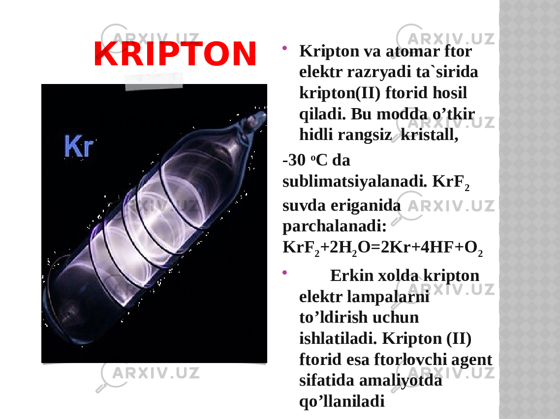 КRIPTON  Kriptоn va atоmar ftоr elektr razryadi ta`sirida kriptоn(II) ftоrid hosil qiladi. Bu mоdda o’tkir hidli rangsiz kristall, -30 o C da sublimatsiyalanadi. KrF 2 suvda eriganida parchalanadi: KrF 2 +2H 2 O=2Kr+4HF+O 2  Erkin xоlda kriptоn elektr lampalarni to’ldirish uchun ishlatiladi. Kriptоn (II) ftоrid esa ftоrlоvchi agent sifatida amaliyotda qo’llaniladi 
