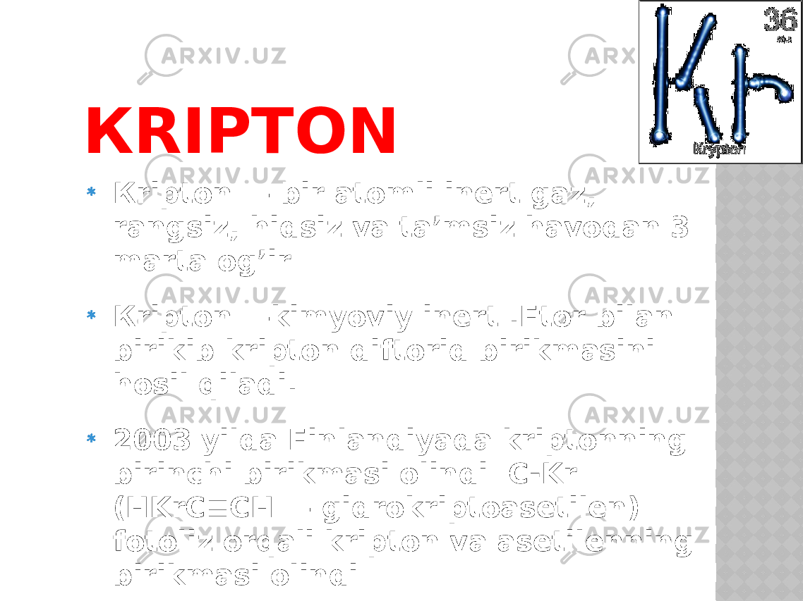 КRIPTON Кripton — bir atomli inert gaz, rangsiz, hidsiz va ta’msiz havodan 3 marta og’ir Кripton —kimyoviy inert .Ftor bilan birikib kripton diftorid birikmasini hosil qiladi. 2003 yilda Finlandiyada kriptonning birinchi birikmasi olindi C-Kr (HKrC≡CH — gidrokriptoasetilen) fotoliz orqali kripton va asetilenning birikmasi olindi 