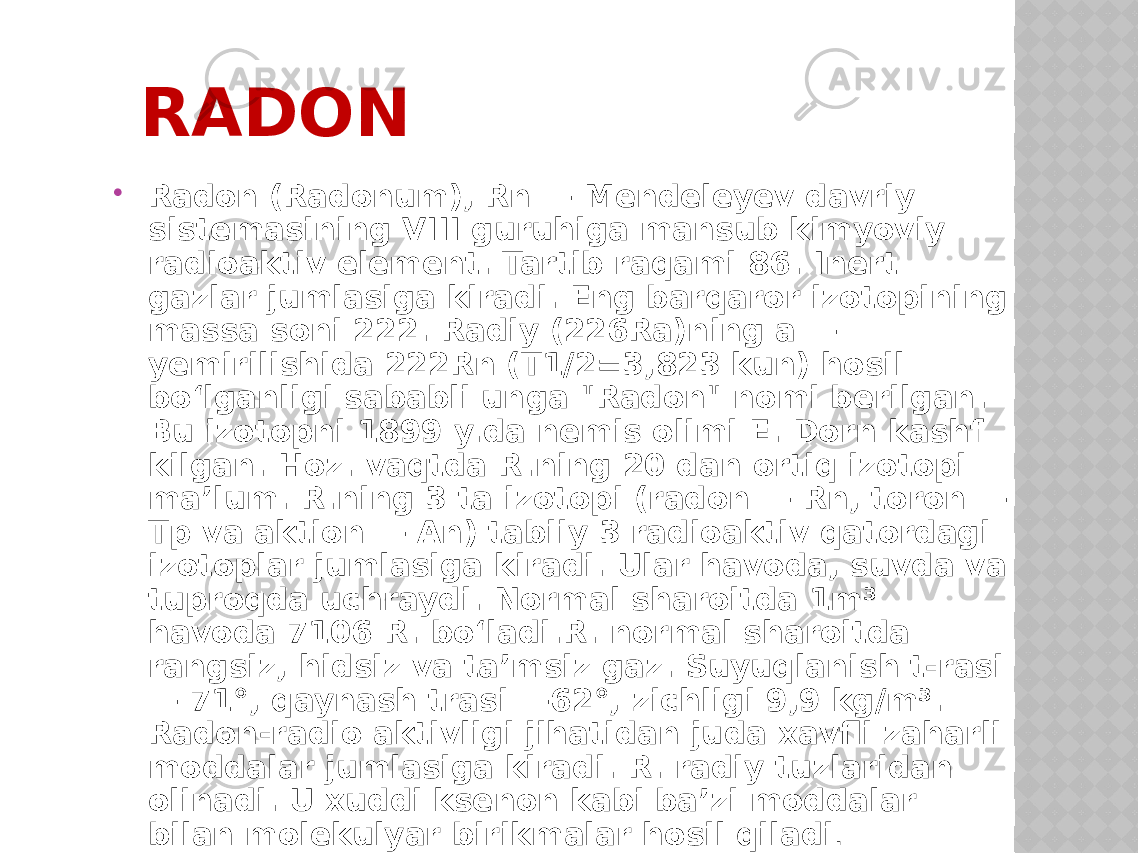 RADON  Radon (Radonum), Rn — Mendeleyev davriy sistemasining VIII guruhiga mansub kimyoviy radioaktiv element. Tartib raqami 86. Inert gazlar jumlasiga kiradi. Eng barqaror izotopining massa soni 222. Radiy (226Ra)ning a — yemirilishida 222Rn (T1/2=3,823 kun) hosil boʻlganligi sababli unga &#34;Radon&#34; nomi berilgan. Bu izotopni 1899 y.da nemis olimi E. Dorn kashf kilgan. Hoz. vaqtda R.ning 20 dan ortiq izotopi maʼlum. R.ning 3 ta izotopi (radon — Rn, toron — Tp va aktion — An) tabiiy 3 radioaktiv qatordagi izotoplar jumlasiga kiradi. Ular havoda, suvda va tuproqda uchraydi. Normal sharoitda 1m³ havoda 7106 R. boʻladi.R. normal sharoitda rangsiz, hidsiz va taʼmsiz gaz. Suyuqlanish t-rasi — 71°, qaynash trasi —62°, zichligi 9,9 kg/m³. Radon-radio aktivligi jihatidan juda xavfli zaharli moddalar jumlasiga kiradi. R. radiy tuzlaridan olinadi. U xuddi ksenon kabi baʼzi moddalar bilan molekulyar birikmalar hosil qiladi . 