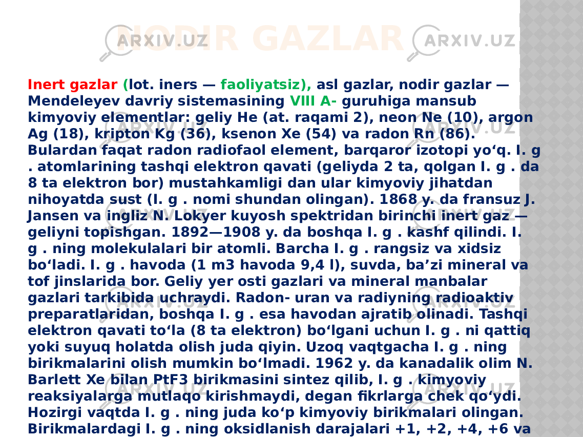 NODIR GAZLAR Inert gazlar  ( lot. iners — faoliyatsiz), asl gazlar, nodir gazlar — Mendeleyev davriy sistemasining VIII A- guruhiga mansub kimyoviy elementlar: geliy He (at. raqami 2), neon Ne (10), argon Ag (18), kripton Kg (36), ksenon Xe (54) va radon Rn (86). Bulardan faqat radon radiofaol element, barqaror izotopi yoʻq. I. g . atomlarining tashqi elektron qavati (geliyda 2 ta, qolgan I. g . da 8 ta elektron bor) mustahkamligi dan ular kimyoviy jihatdan nihoyatda sust (I. g . nomi shundan olingan). 1868 y. da fransuz J. Jansen va ingliz N. Lokyer kuyosh spektridan birinchi inert gaz — geliyni topishgan. 1892—1908 y. da boshqa I. g . kashf qilindi. I. g . ning molekulalari bir atomli. Barcha I. g . rangsiz va xidsiz boʻladi. I. g . havoda (1 m3 havoda 9,4 l), suvda, baʼzi mineral va tof jinslarida bor. Geliy yer osti gazlari va mineral manbalar gazlari tarkibida uchraydi. Radon- uran va radiyning radioaktiv preparatlaridan, boshqa I. g . esa havodan ajratib olinadi. Tashqi elektron qavati toʻla (8 ta elektron) boʻlgani uchun I. g . ni qattiq yoki suyuq holatda olish juda qiyin. Uzoq vaqtgacha I. g . ning birikmalarini olish mumkin boʻlmadi. 1962 y. da kanadalik olim N. Barlett Xe bilan PtF3 birikmasini sintez qilib, I. g . kimyoviy reaksiyalarga mutlaqo kirishmaydi, degan fikrlarga chek qoʻydi. Hozirgi vaqtda I. g . ning juda koʻp kimyoviy birikmalari olingan. Birikmalardagi I. g . ning oksidlanish darajalari +1, +2, +4, +6 va +8 ga teng . I. g .ftor, ftorli birikmalar bilan birika oladi. Ularning oksidlari (XeO3, XeO4), oksigalogenidlari olingan 