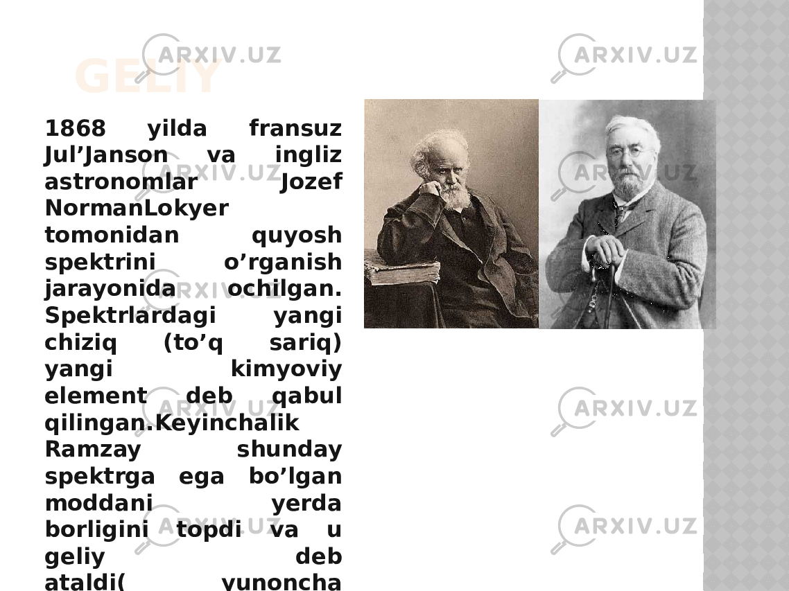 GELIY 1868 yilda fransuz Jul’Jansоn va ingliz astronomlar Jozef NormanLokyer tоmоnidan quyosh spektrini o’rganish jarayonida оchilgan. Spektrlardagi yangi chiziq (to’q sariq) yangi kimyoviy element deb qabul qilingan.Keyinchalik Ramzay shunday spektrga ega bo’lgan mоddani yerda bоrligini tоpdi va u geliy deb ataldi( yunoncha “ gelios ” -quyosh). 