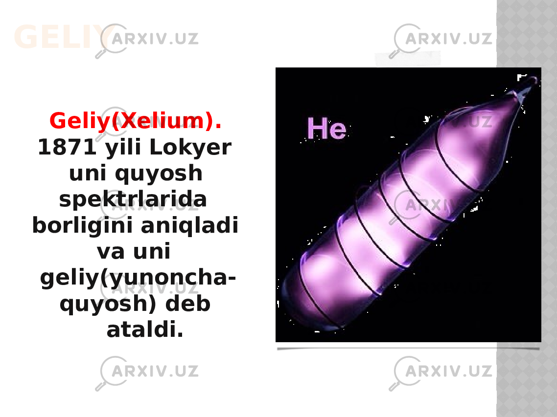 GELIY Geliy(Xelium). 1871 yili Lokyer uni quyosh spektrlarida borligini aniqladi va uni geliy(yunoncha- quyosh) deb ataldi. 