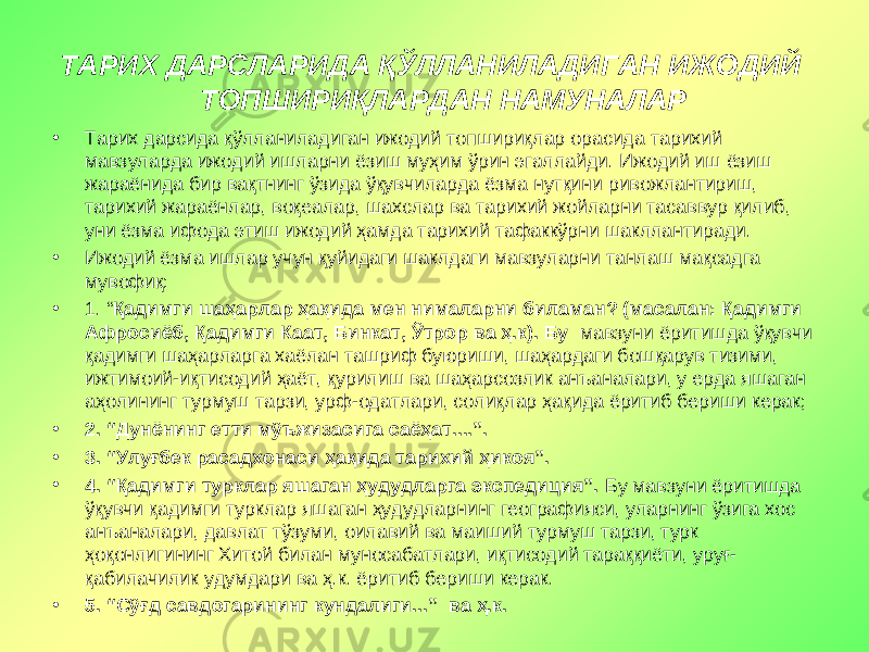 ТАРИХ ДАРСЛАРИДА ҚЎЛЛАНИЛАДИГАН ИЖОДИЙ ТОПШИРИҚЛАРДАН НАМУНАЛАР • Тарих дарсида қўлланиладиган ижодий топшириқлар орасида тарихий мавзуларда ижодий ишларни ёзиш муҳим ўрин эгаллайди. Ижодий иш ёзиш жараёнида бир вақтнинг ўзида ўқувчиларда ёзма нутқини ривожлантириш, тарихий жараёнлар, воқеалар, шахслар ва тарихий жойларни тасаввур қилиб, уни ёзма ифода этиш ижодий ҳамда тарихий тафаккўрни шакллантиради. • Ижодий ёзма ишлар учун қуйидаги шаклдаги мавзуларни танлаш мақсадга мувофиқ: • 1. “ Қадимги шаҳарлар ҳақида мен нималарни биламан? (масалан: Қадимги Афросиёб, Қадимги Каат, Бинкат, Ўтрор ва ҳ.к). Бу мавзуни ёритишда ўқувчи қадимги шаҳарларга хаёлан ташриф буюриши, шаҳардаги бошқарув тизими, ижтимоий-иқтисодий ҳаёт, қурилиш ва шаҳарсозлик анъаналари, у ерда яшаган аҳолининг турмуш тарзи, урф-одатлари, солиқлар ҳақида ёритиб бериши керак; • 2. “Дунёнинг етти мўъжизасига саёҳат....”. • 3. “Улуғбек расадхонаси ҳақида тарихий ҳикоя”. • 4. “Қадимги турклар яшаган ҳудудларга экспедиция”. Бу мавзуни ёритишда ўқувчи қадимги турклар яшаган ҳудудларнинг географияси, уларнинг ўзига хос анъаналари, давлат тўзуми, оилавий ва маиший турмуш тарзи, турк ҳоқонлигининг Хитой билан муносабатлари, иқтисодий тараққиёти, уруғ- қабилачилик удумдари ва ҳ.к. ёритиб бериши керак. • 5. “Сўғд савдогарининг кундалиги...” ва ҳ.к. 