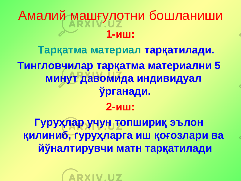 Амалий машғулотни бошланиши 1 - иш: Тарқатма материал тарқатилад и. Тингловчилар тар қ атма материални 5 минут давомида индивидуал ўрганади. 2 - иш: Гуруҳлар учун топшириқ эълон қил ин иб, гуруҳларга иш қоғозлари ва йўналтирувчи матн тарқатилади 