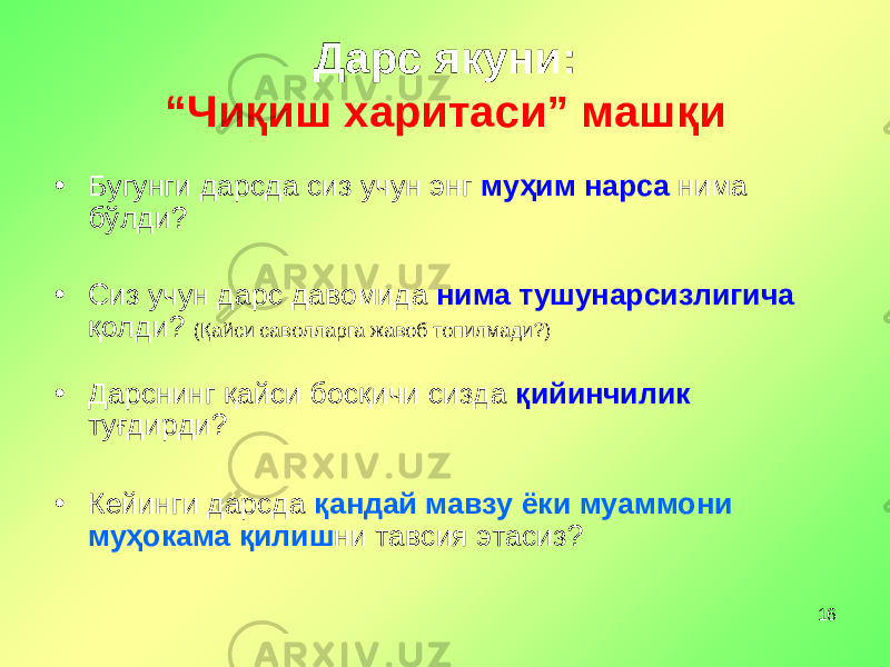 16Дарс якуни: “Чиқиш харитаси” машқи • Бугунги дарсда сиз учун энг муҳим нарса нима бўлди ? • Сиз учун дарс давомида нима тушунарсизлигича қолди ? (Қайси саволларга жавоб топилмади?) • Дарсни нг қайси босқичи сизда қийинчилик туғдирди? • Кейинги дарсда қандай мавзу ёки муаммони муҳокама қилиш ни тавсия этасиз? 