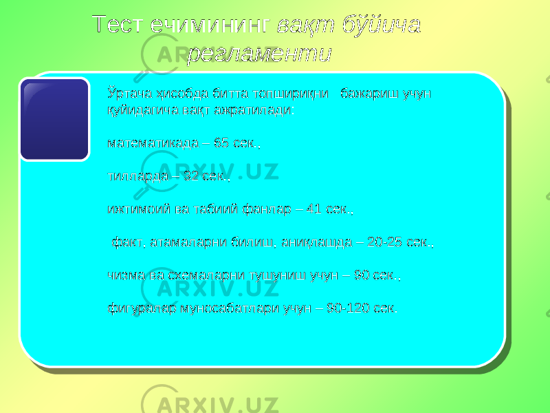 Тест ечимининг вақт бўйича регламенти Ўртача ҳисобда битта топшириқни бажариш учун қуйидагича вақт ажратилади: математикада – 65 сек., тилларда – 32 сек., ижтимоий ва табиий фанлар – 41 сек., факт, атамаларни билиш, аниқлашда – 20-25 сек., чизма ва схемаларни тушуниш учун – 90 сек., фигуралар муносабатлари учун – 90-120 сек. 