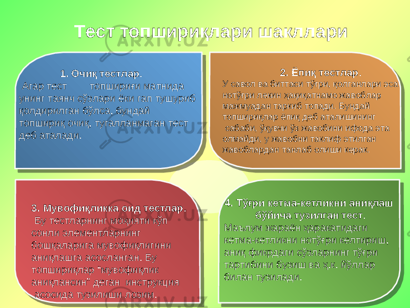 Тест топшириқлари шакллари 1. Очиқ тестлар . Агар тест топшириғи матнида унинг таянч сўзлари ёки гап тушуриб қолдирилган бўлса, бундай топшириқ очиқ, тугалланмаган тест деб аталади. 2. Ёпиқ тестлар . У савол ва биттаси тўғри, қолганлари эса нотўғри лекин ҳақиқатнамо жавоблар мажмуадан таркиб топади. Бундай топшириқлар ёпиқ деб аталишининг сабаби, ўқувчи ўз жавобини ифода эта олмайди, у жавобни таклиф этилган жавоблардан танлаб олиши керак. 3. Мувофиқликка оид тестлар . Бу тестларнинг моҳияти кўп сонли элементларнинг бошқаларига мувофиқлигини аниқлашга асосланган. Бу топшириқлар “мувофиқлик аниқлансин” деган инструкция асосида тузилиши лозим. 4. Тўғри кетма-кетликни аниқлаш бўйича тузилган тест . Маълум жараён ҳаракатидаги кетма-кетликни нотўғри келтириш, аниқ фикрдаги сўзларнинг тўғри тартибини бузиш ва ҳ.к. йўллар билан тузилади. 050505 23 1A 02 300B 040A 06 16 121803020E16 