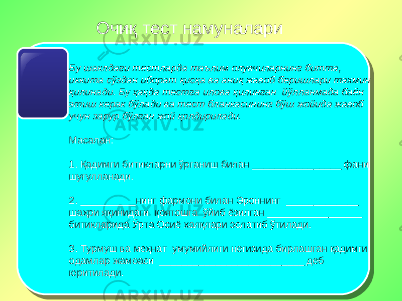 Очиқ тест намуналари Бу шаклдаги тестларда таълим олувчиларнинг битта, иккита сўздан иборат қисқа ва аниқ жавоб беришлари тахмин қилинади. Бу ҳақда тестга илова қилинган йўлланмада баён этиш керак бўлади ва тест бланкасининг бўш жойида жавоб учун зарур бўлган жой қолдирилади. Масалан: 1. Қадимги битикларни ўрганиш билан ________________ фани шуғулланади.   2. __________нинг фармони билан Эроннинг _____________ шаҳри яқинидаги қоятошга ўйиб ёзилган _________________ битикларида Ўрта Осиё халқлари эслатиб ўтилади.   3. Турмуш ва меҳнат умумийлиги негизида бирлашган қадимги одамлар жамоаси __________________________ деб юритилади. 