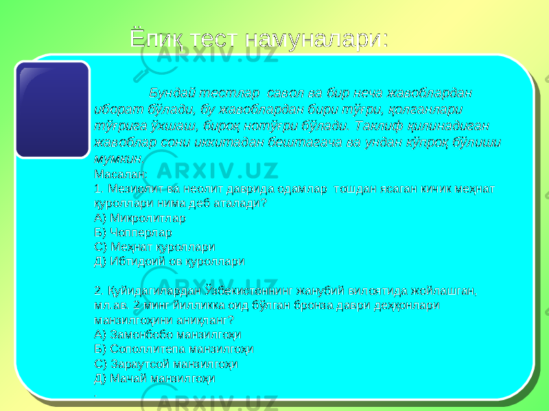 Ёпиқ тест намуналари: Бундай тестлар савол ва бир неча жавоблардан иборат бўлади, бу жавоблардан бири тўғри, қолганлари тўғрига ўхшаш, бироқ нотўғри бўлади. Таклиф қилинадиган жавоблар сони иккитадан бештагача ва ундан кўпроқ бўлиши мумкин. Масалан: 1. Мезиолит ва неолит даврида одамлар тошдан ясаган кичик меҳнат қуроллари нима деб аталади? А) Микролитлар Б) Чопперлар С) Меҳнат қуроллари Д) Ибтидоий ов қуроллари   2. Қуйидагилардан Ўзбекистоннинг жанубий вилоятида жойлашган, мл.ав. 2 минг йилликка оид бўлган бронза даври деҳқонлари манзилгоҳини аниқланг? А) Замонбобо манзилгоҳи Б) Сополлитепа манзилгоҳи С) Зараутсой манзилгоҳи Д) Мачай манзилгоҳи . 