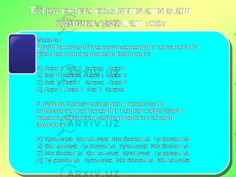 Тўғри кетма-кетликни аниқлаш бўйича тузилган тест Масалан: 1. Қуйида Аҳмонийлар ҳукмдорларининг кетма-кетлиги тўғри келтирилган қаторни белгиланг? А) Доро II , Кир II , Ксеркс, Доро I Б) Кир II , Ксеркс, Доро I , Доро II С) Кир II , Доро I , Ксеркс, Доро II Д) Доро I , Доро II , Кир II , Ксеркс   2 . Қуйида Хоразм воҳасидаги шаҳарсозлик ривожланган қалъаларнинг тарихан пайдо бўлиш даврига қараб тўғри жойлаштирилган қаторни аниқланг? А) Кўзалиқир, Қалъалиқир, Жонбосқалъа, Тупроққалъа Б) Қалъалиқир, Тупроққалъа, Кўзалиқир, Жонбосқалъа С) Жонбосқалъа, Қалъалиқир, Кўзалиқир, Тупроққалъа Д) Тупроққалъа, Кўзалиқир, Жонбосқалъа, Қалъалиқир 