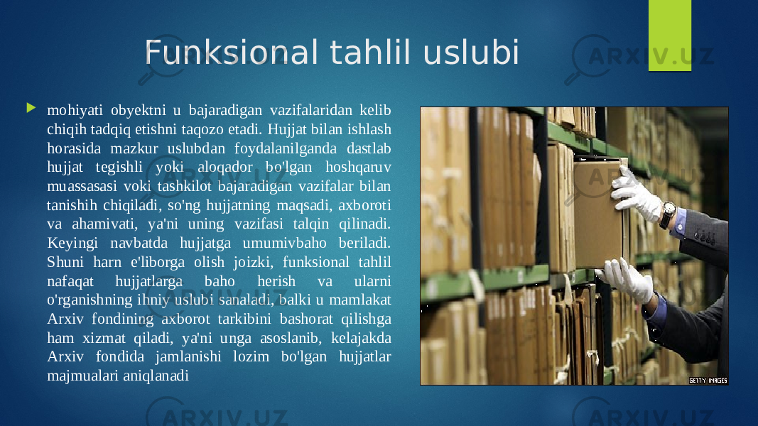 Funksional tahlil uslubi  mohiyati obyektni u bajaradigan vazifalaridan kelib chiqih tadqiq etishni taqozo etadi. Hujjat bilan ishlash horasida mazkur uslubdan foydalanilganda dastlab hujjat tegishli yoki aloqador bo&#39;lgan hoshqaruv muassasasi voki tashkilot bajaradigan vazifalar bilan tanishih chiqiladi, so&#39;ng hujjatning maqsadi, axboroti va ahamivati, ya&#39;ni uning vazifasi talqin qilinadi. Keyingi navbatda hujjatga umumivbaho beriladi. Shuni harn e&#39;liborga olish joizki, funksional tahlil nafaqat hujjatlarga baho herish va ularni o&#39;rganishning ihniy uslubi sanaladi, balki u mamlakat Arxiv fondining axborot tarkibini bashorat qilishga ham xizmat qiladi, ya&#39;ni unga asoslanib, kelajakda Arxiv fondida jamlanishi lozim bo&#39;lgan hujjatlar majmualari aniqlanadi 