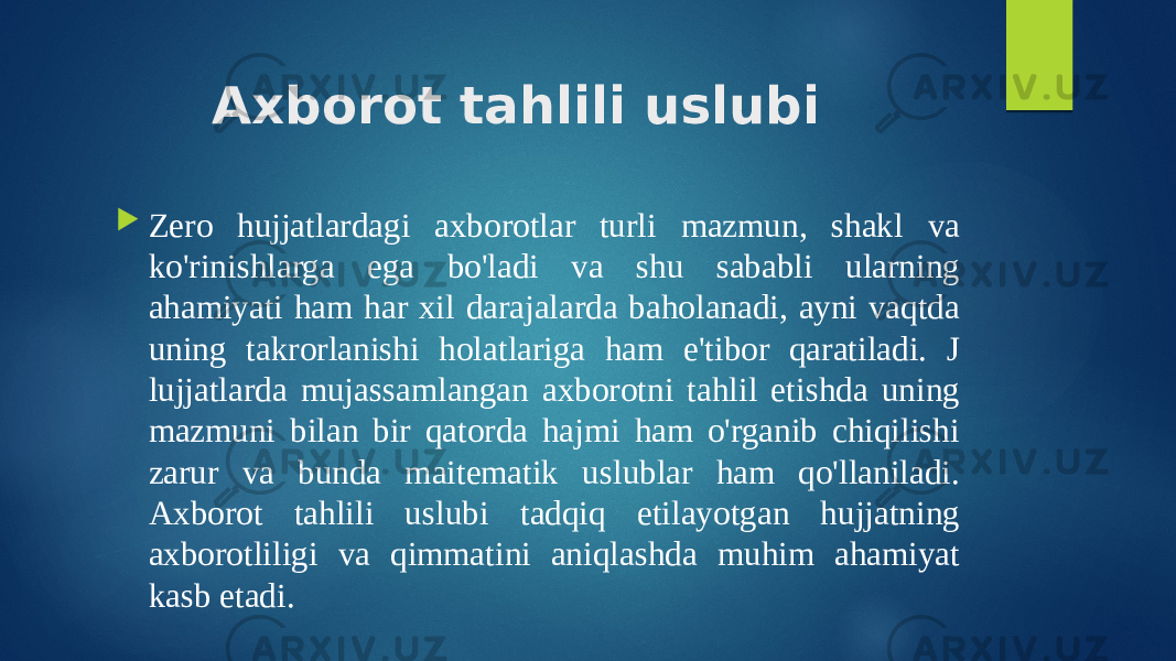 Axborot tahlili uslubi  Zero hujjatlardagi axborotlar turli mazmun, shakl va ko&#39;rinishlarga ega bo&#39;ladi va shu sababli ularning ahamiyati ham har xil darajalarda baholanadi, ayni vaqtda uning takrorlanishi holatlariga ham e&#39;tibor qaratiladi. J lujjatlarda mujassamlangan axborotni tahlil etishda uning mazmuni bilan bir qatorda hajmi ham o&#39;rganib chiqilishi zarur va bunda maitematik uslublar ham qo&#39;llaniladi. Axborot tahlili uslubi tadqiq etilayotgan hujjatning axborotliligi va qimmatini aniqlashda muhim ahamiyat kasb etadi. 