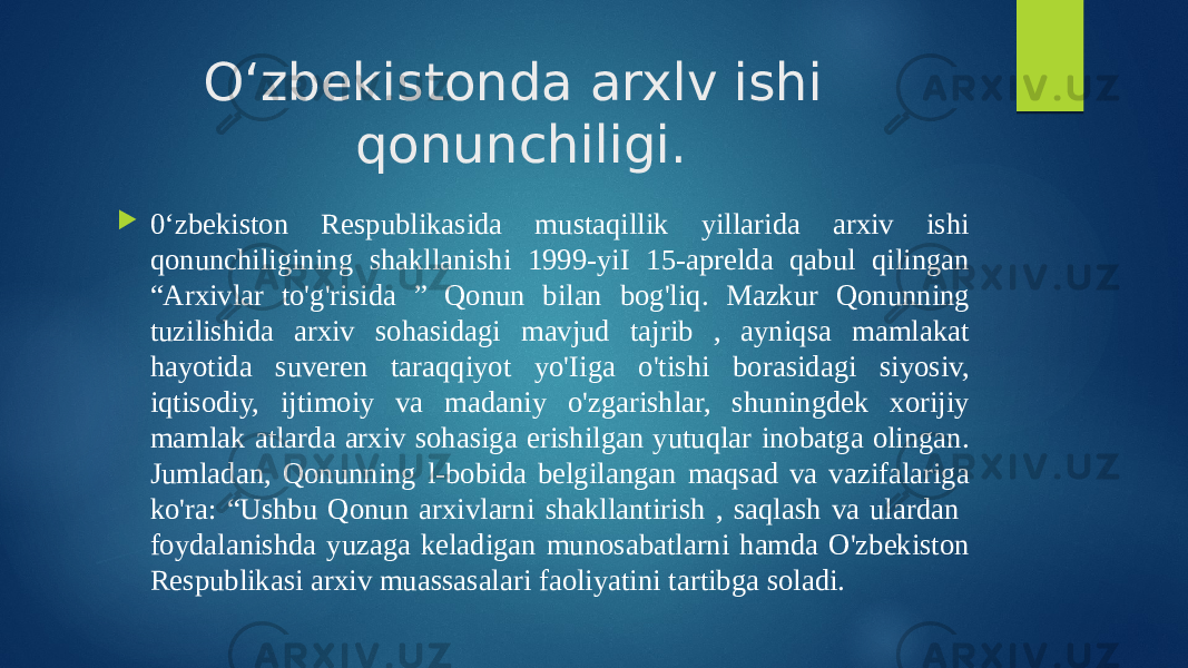 O‘zbekistonda arxlv ishi qonunchiligi.  0‘zbekiston Respublikasida mustaqillik yillarida arxiv ishi qonunchiligining shakllanishi 1999-yiI 15-aprelda qabul qilingan “Arxivlar to&#39;g&#39;risida ” Qonun bilan bog&#39;liq. Mazkur Qonunning tuzilishida arxiv sohasidagi mavjud tajrib , ayniqsa mamlakat hayotida suveren taraqqiyot yo&#39;Iiga o&#39;tishi borasidagi siyosiv, iqtisodiy, ijtimoiy va madaniy o&#39;zgarishlar, shuningdek xorijiy mamlak atlarda arxiv sohasiga erishilgan yutuqlar inobatga olingan. Jumladan, Qonunning l-bobida belgilangan maqsad va vazifalariga ko&#39;ra: “Ushbu Qonun arxivlarni shakllantirish , saqlash va ulardan foydalanishda yuzaga keladigan munosabatlarni hamda O&#39;zbekiston Respublikasi arxiv muassasalari faoliyatini tartibga soladi. 