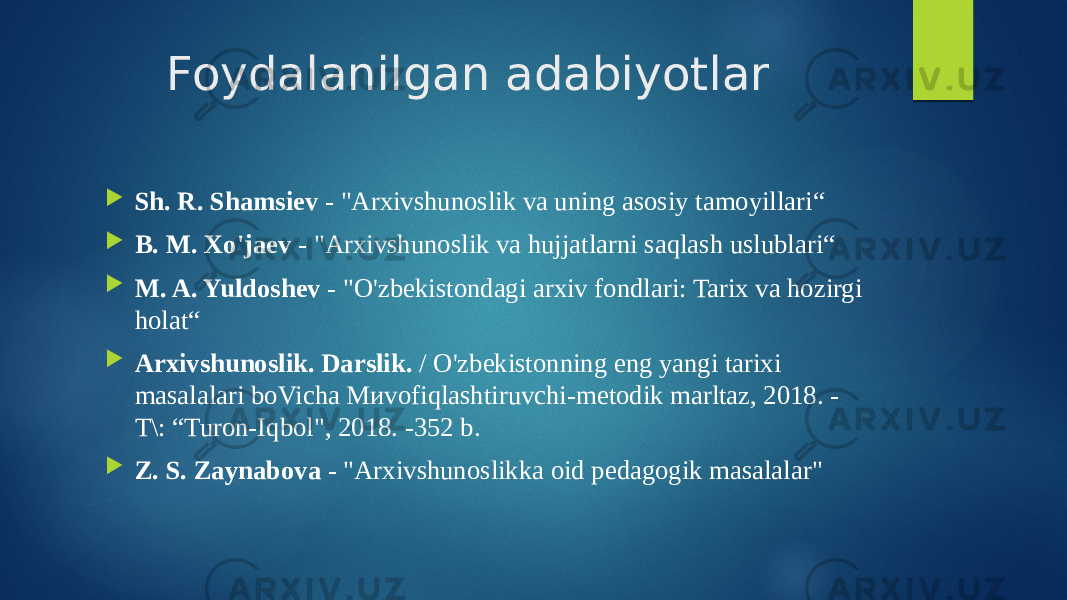 Foydalanilgan adabiyotlar  Sh. R. Shamsiev - &#34;Arxivshunoslik va uning asosiy tamoyillari“  B. M. Xo&#39;jaev - &#34;Arxivshunoslik va hujjatlarni saqlash uslublari“  M. A. Yuldoshev - &#34;O&#39;zbekistondagi arxiv fondlari: Tarix va hozirgi holat“  Arxivshunoslik. Darslik. / O&#39;zbekistonning eng yangi tarixi masalalari boVicha Миvofiqlashtiruvchi-metodik marltaz, 2018. - T\: “Turon-Iqbol&#34;, 2018. -352 b.  Z. S. Zaynabova - &#34;Arxivshunoslikka oid pedagogik masalalar&#34; 