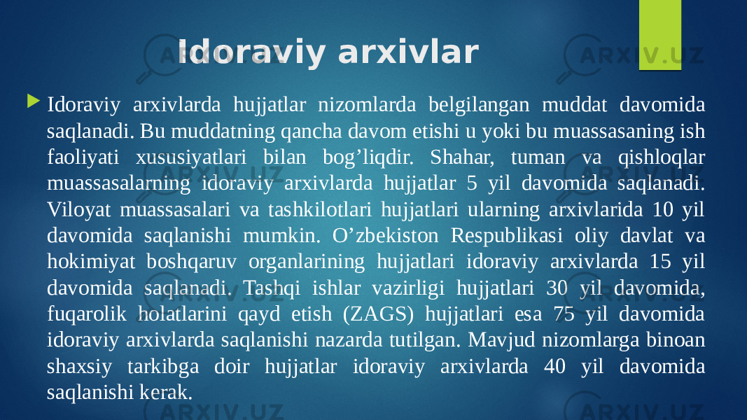 Idoraviy arxivlar  Idoraviy arxivlarda hujjatlar nizomlarda belgilangan muddat davomida saqlanadi. Bu muddatning qancha davom etishi u yoki bu muassasaning ish faoliyati xususiyatlari bilan bog’liqdir. Shahar, tuman va qishloqlar muassasalarning idoraviy arxivlarda hujjatlar 5 yil davomida saqlanadi. Viloyat muassasalari va tashkilotlari hujjatlari ularning arxivlarida 10 yil davomida saqlanishi mumkin. O’zbekiston Respublikasi oliy davlat va hokimiyat boshqaruv organlarining hujjatlari idoraviy arxivlarda 15 yil davomida saqlanadi. Tashqi ishlar vazirligi hujjatlari 30 yil davomida, fuqarolik holatlarini qayd etish (ZAGS) hujjatlari esa 75 yil davomida idoraviy arxivlarda saqlanishi nazarda tutilgan. Mavjud nizomlarga binoan shaxsiy tarkibga doir hujjatlar idoraviy arxivlarda 40 yil davomida saqlanishi kerak. 