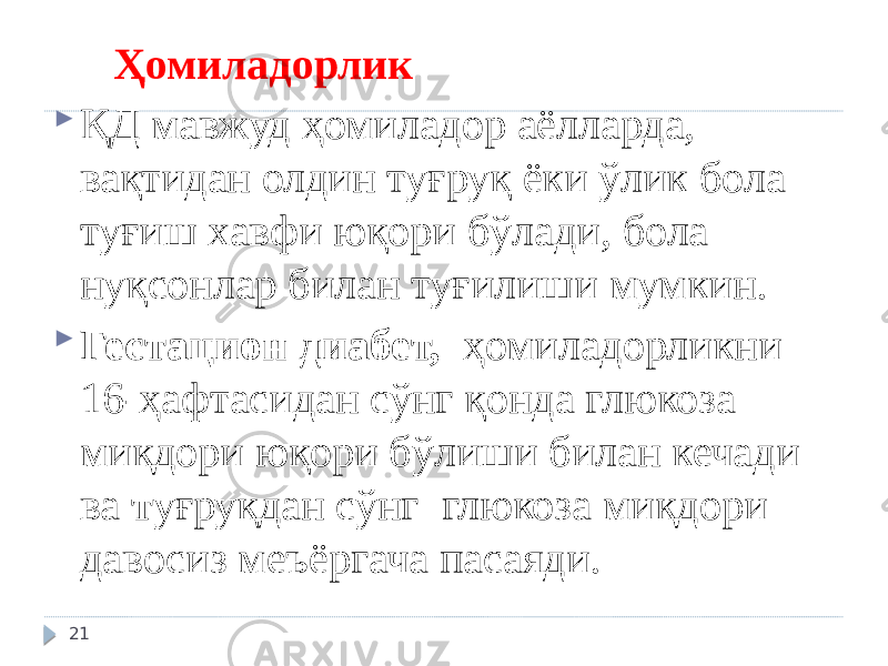  Ҳомиладорлик  ҚД мавжуд ҳомиладор аёлларда, вақтидан олдин туғруқ ёки ўлик бола туғиш хавфи юқори бўлади, бола нуқсонлар билан туғилиши мумкин.  Гестацион диабет, ҳомиладорликни 16-ҳафтасидан сўнг қонда глюкоза миқдори юқори бўлиши билан кечади ва т уғруқдан сўнг глюкоза миқдори давосиз меъёргача пасаяди. 21 