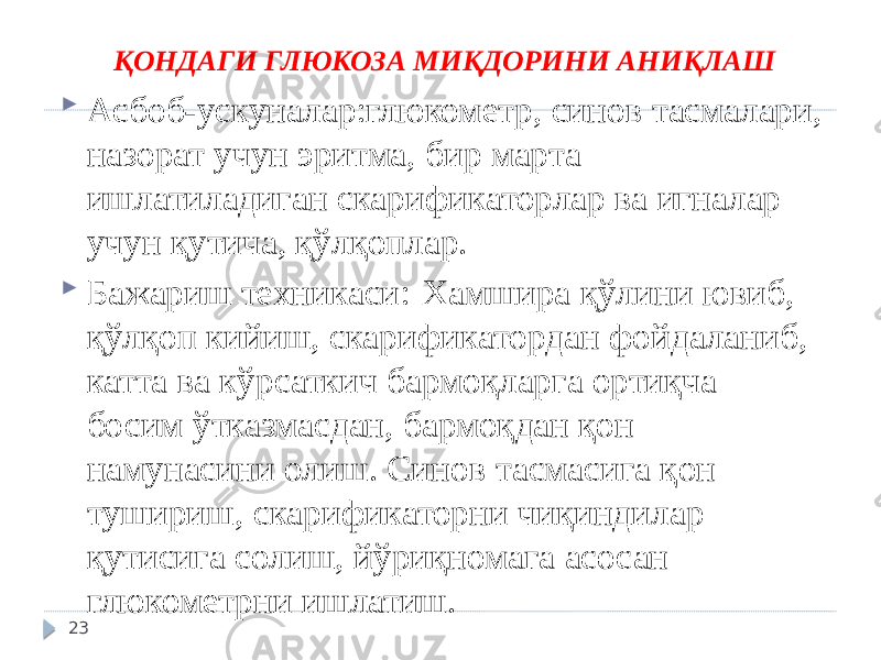 ҚОНДАГИ ГЛЮКОЗА МИҚДОРИНИ АНИҚЛАШ  Асбоб-ускуналар:глюкометр, синов тасмалари, назорат учун эритма, бир марта ишлатиладиган скарификаторлар ва игналар учун қутича, қўлқоплар.  Бажариш техникаси: Хамшира қўлини ювиб, қўлқоп кийиш, скарификатордан фойдаланиб, катта ва кўрсаткич бармоқларга ортиқча босим ўтказмасдан, бармоқдан қон намунасини олиш. Синов тасмасига қон тушириш, скарификаторни чиқиндилар қутисига солиш, йўриқномага асосан глюкометрни ишлатиш. 23 