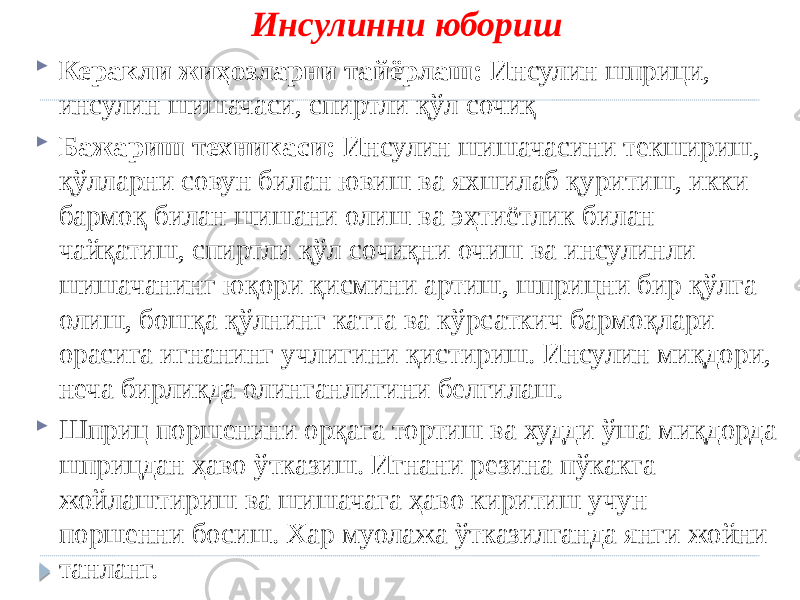 Инсулинни юбориш  Керакли жиҳозларни тайёрлаш: Инсулин шприци, инсулин шишачаси, спиртли қўл сочиқ  Бажариш техникаси: Инсулин шишачасини текшириш, қўлларни совун билан ювиш ва яхшилаб қуритиш, икки бармоқ билан шишани олиш ва эҳтиётлик билан чайқатиш, спиртли қўл сочиқни очиш ва инсулинли шишачанинг юқори қисмини артиш, шприцни бир қўлга олиш, бошқа қўлнинг катта ва кўрсаткич бармоқлари орасига игнанинг учлигини қистириш. Инсулин миқдори, неча бирликда олинганлигини белгилаш.  Шприц поршенини орқага тортиш ва худди ўша миқдорда шприцдан ҳаво ўтказиш. Игнани резина пўкакга жойлаштириш ва шишачага ҳаво киритиш учун поршенни босиш. Хар муолажа ўтказилганда янги жойни танланг. 