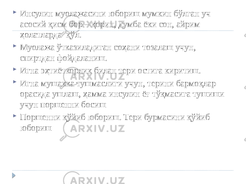  Инсулин муолажасини юбориш мумкин бўлган уч асосий қисм бор – қорин, думба ёки сон, айрим ҳолатларда қўл.  Муолажа ўтказиладиган соҳани тозалаш учун, спиртдан фойдаланиш.  Игна эҳтиёткорлик билан тери остига киритиш.  Игна мушакка тушмаслиги учун, терини бармоқлар орасида ушлаш, ҳамма инсулин ёғ тўқмасига тушиши учун поршенни босиш  Поршенни қўйиб юбориш. Тери бурмасини қўйиб юбориш 