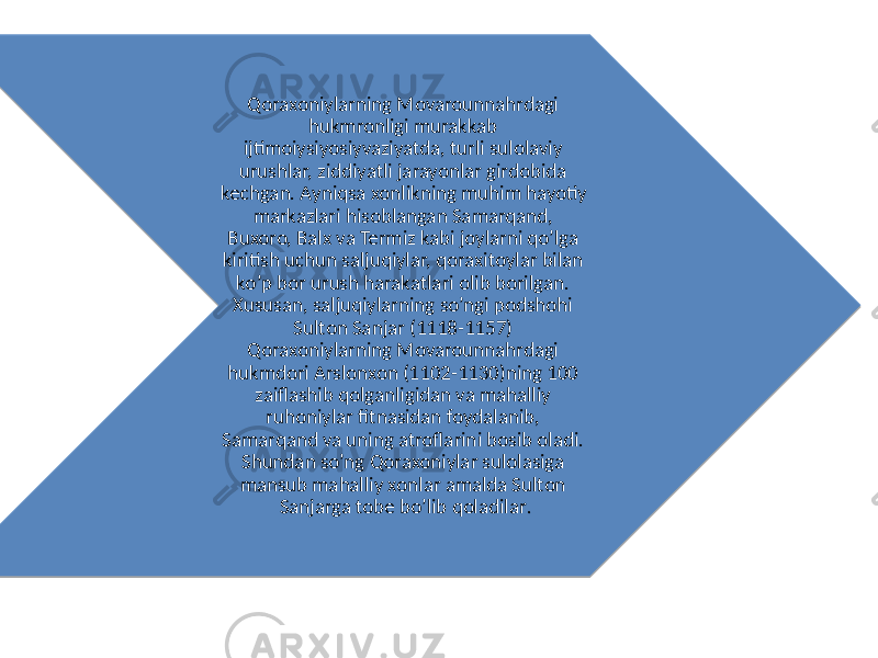 Qoraxoniylarning Movarounnahrdagi hukmronligi murakkab ijtimoiysiyosiyvaziyatda, turli sulolaviy urushlar, ziddiyatli jarayonlar girdobida kechgan. Ayniqsa xonlikning muhim hayotiy markazlari hisoblangan Samarqand, Buxoro, Balx va Termiz kabi joylarni qo’lga kiritish uchun saljuqiylar, qoraxitoylar bilan ko’p bor urush harakatlari olib borilgan. Xususan, saljuqiylarning so’ngi podshohi Sulton Sanjar (1118-1157) Qoraxoniylarning Movarounnahrdagi hukmdori Arslonxon (1102-1130)ning 100 zaiflashib qolganligidan va mahalliy ruhoniylar fitnasidan foydalanib, Samarqand va uning atroflarini bosib oladi. Shundan so’ng Qoraxoniylar sulolasiga mansub mahalliy xonlar amalda Sulton Sanjarga tobe bo’lib qoladilar . 0A 21 0246 09 0F 26 01 0F 0F 30 2309 0A 21 18 0D 230B 2321 26 230B 3C 