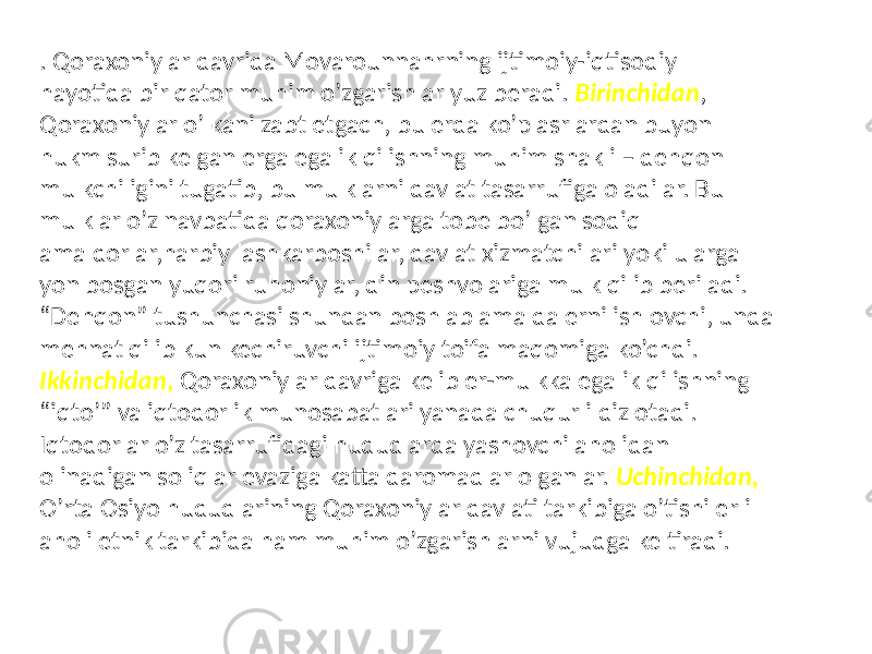 . Qoraxoniylar davrida Movarounnahrning ijtimoiy-iqtisodiy hayotida bir qator muhim o’zgarishlar yuz beradi. Birinchidan , Qoraxoniylar o’lkani zabt etgach, bu erda ko’p asrlardan buyon hukm surib kelgan erga egalik qilishning muhim shakli – dehqon mulkchiligini tugatib, bu mulklarni davlat tasarrufiga oladilar. Bu mulklar o’z navbatida qoraxoniylarga tobe bo’lgan sodiq amaldorlar,harbiy lashkarboshilar, davlat xizmatchilari yoki ularga yon bosgan yuqori ruhoniylar, din peshvolariga mulk qilib beriladi. “Dehqon” tushunchasi shundan boshlab amalda erni ishlovchi, unda mehnat qilib kun kechiruvchi ijtimoiy toifa maqomiga ko’chdi. Ikkinchidan , Qoraxoniylar davriga kelib er-mulkka egalik qilishning “iqto’” va iqtodorlik munosabatlari yanada chuqur ildiz otadi. Iqtodorlar o’z tasarrufidagi hududlarda yashovchi aholidan olinadigan soliqlar evaziga katta daromadlar olganlar. Uchinchidan, O’rta Osiyo hududlarining Qoraxoniylar davlati tarkibiga o’tishi erli aholi etnik tarkibida ham muhim o’zgarishlarni vujudga keltiradi. 