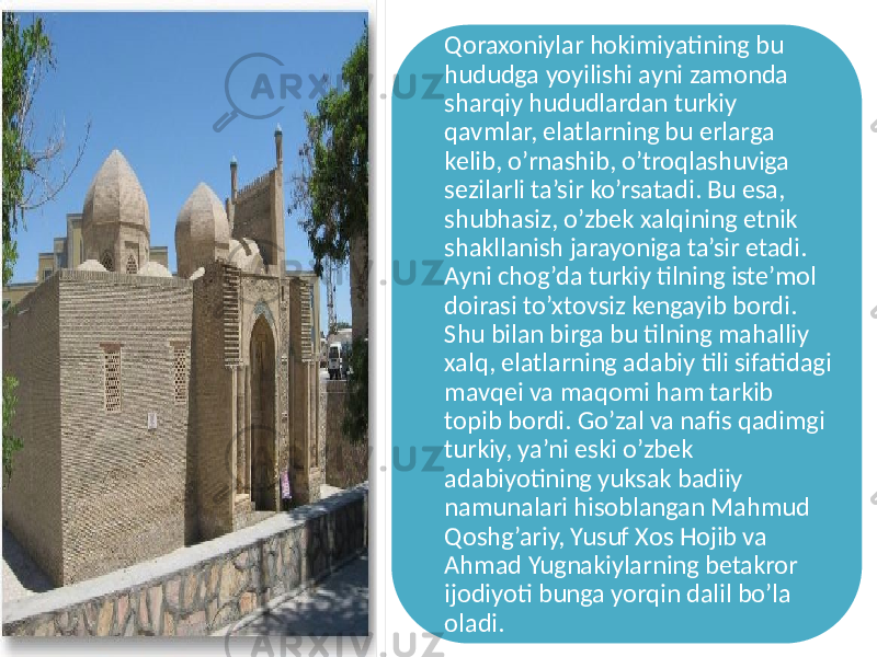 Qoraxoniylar hokimiyatining bu hududga yoyilishi ayni zamonda sharqiy hududlardan turkiy qavmlar, elatlarning bu erlarga kelib, o’rnashib, o’troqlashuviga sezilarli ta’sir ko’rsatadi. Bu esa, shubhasiz, o’zbek xalqining etnik shakllanish jarayoniga ta’sir etadi. Ayni chog’da turkiy tilning iste’mol doirasi to’xtovsiz kengayib bordi. Shu bilan birga bu tilning mahalliy xalq, elatlarning adabiy tili sifatidagi mavqei va maqomi ham tarkib topib bordi. Go’zal va nafis qadimgi turkiy, ya’ni eski o’zbek adabiyotining yuksak badiiy namunalari hisoblangan Mahmud Qoshg’ariy, Yusuf Xos Hojib va Ahmad Yugnakiylarning betakror ijodiyoti bunga yorqin dalil bo’la oladi. 