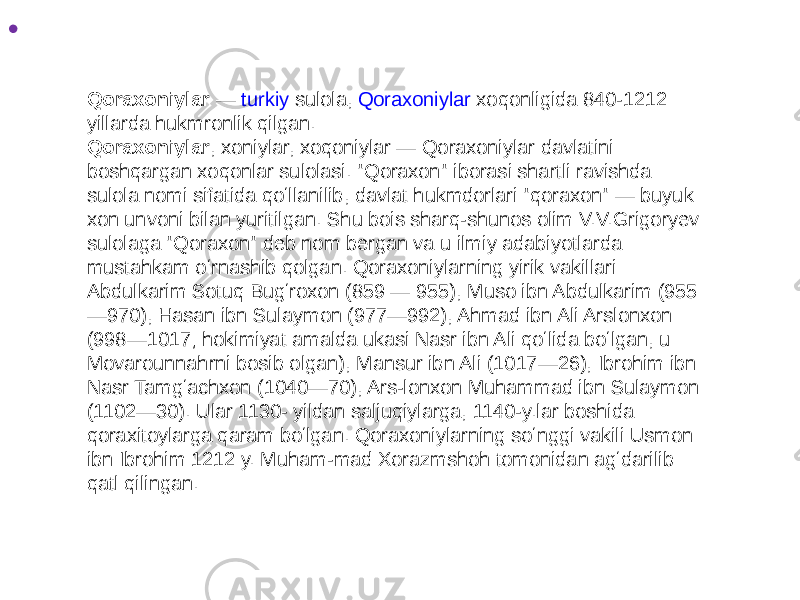 • Qoraxoniylar — turkiy sulola , Qoraxoniylar xoqonligida 840-1212 yillarda hukmronlik qilgan. Qoraxoniylar , xoniylar, xoqoniylar — Qoraxoniylar davlatini boshqargan xoqonlar sulolasi. &#34;Qoraxon&#34; iborasi shartli ravishda sulola nomi sifatida qoʻllanilib, davlat hukmdorlari &#34;qoraxon&#34; — buyuk xon unvoni bilan yuritilgan. Shu bois sharq-shunos olim V.V.Grigoryev sulolaga &#34;Qoraxon&#34; deb nom bergan va u ilmiy adabiyotlarda mustahkam oʻrnashib qolgan. Qoraxoniylarning yirik vakillari: Abdulkarim Sotuq Bugʻroxon (859 — 955), Muso ibn Abdulkarim (955 —970), Hasan ibn Sulaymon (977—992), Ahmad ibn Ali Arslonxon (998—1017; hokimiyat amalda ukasi Nasr ibn Ali qoʻlida boʻlgan, u Movarounnahrni bosib olgan), Mansur ibn Ali (1017—26), Ibrohim ibn Nasr Tamgʻachxon (1040—70), Ars-lonxon Muhammad ibn Sulaymon (1102—30). Ular 1130- yildan saljuqiylarga, 1140-y.lar boshida qoraxitoylarga qaram boʻlgan. Qoraxoniylarning soʻnggi vakili Usmon ibn Ibrohim 1212 y. Muham-mad Xorazmshoh tomonidan agʻdarilib qatl qilingan. 