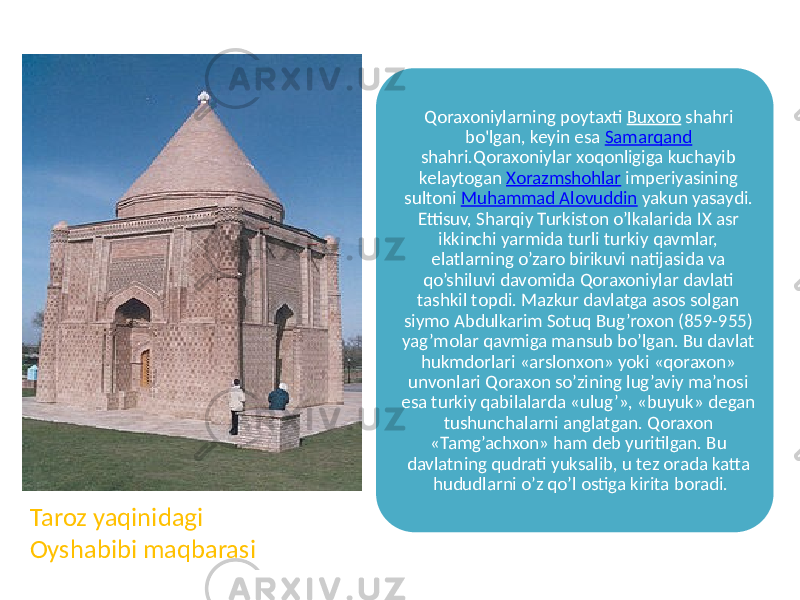 Qoraxoniylarning poytaxti Buxoro shahri bo&#39;lgan, keyin esa Samarqand shahri.Qoraxoniylar xoqonligiga kuchayib kelaytogan Xorazmshohlar imperiyasining sultoni Muhammad Alovuddin yakun yasaydi. Ettisuv, Sharqiy Turkiston o’lkalarida IX asr ikkinchi yarmida turli turkiy qavmlar, elatlarning o’zaro birikuvi natijasida va qo’shiluvi davomida Qoraxoniylar davlati tashkil topdi. Mazkur davlatga asos solgan siymo Abdulkarim Sotuq Bug’roxon (859-955) yag’molar qavmiga mansub bo’lgan. Bu davlat hukmdorlari «arslonxon» yoki «qoraxon» unvonlari Qoraxon so’zining lug’aviy ma’nosi esa turkiy qabilalarda «ulug’», «buyuk» degan tushunchalarni anglatgan. Qoraxon «Tamg’achxon» ham deb yuritilgan. Bu davlatning qudrati yuksalib, u tez orada katta hududlarni o’z qo’l ostiga kirita boradi. Taroz yaqinidagi Oyshabibi maqbarasi 