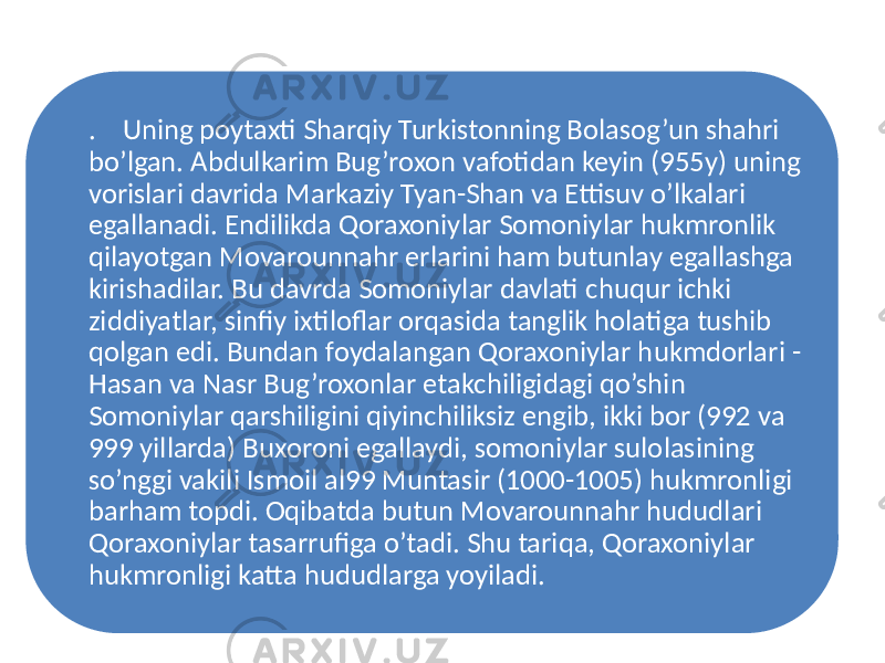 . Uning poytaxti Sharqiy Turkistonning Bolasog’un shahri bo’lgan. Abdulkarim Bug’roxon vafotidan keyin (955y) uning vorislari davrida Markaziy Tyan-Shan va Ettisuv o’lkalari egallanadi. Endilikda Qoraxoniylar Somoniylar hukmronlik qilayotgan Movarounnahr erlarini ham butunlay egallashga kirishadilar. Bu davrda Somoniylar davlati chuqur ichki ziddiyatlar, sinfiy ixtiloflar orqasida tanglik holatiga tushib qolgan edi. Bundan foydalangan Qoraxoniylar hukmdorlari - Hasan va Nasr Bug’roxonlar etakchiligidagi qo’shin Somoniylar qarshiligini qiyinchiliksiz engib, ikki bor (992 va 999 yillarda) Buxoroni egallaydi, somoniylar sulolasining so’nggi vakili Ismoil al99 Muntasir (1000-1005) hukmronligi barham topdi. Oqibatda butun Movarounnahr hududlari Qoraxoniylar tasarrufiga o’tadi. Shu tariqa, Qoraxoniylar hukmronligi katta hududlarga yoyiladi. 