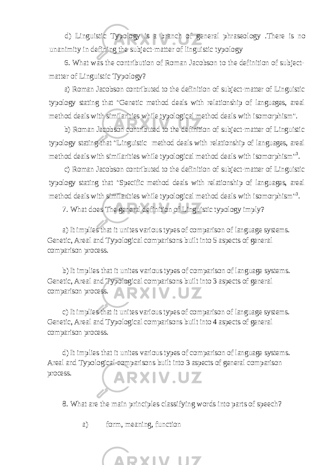 d) Linguistic Typology is a branch of general phraseology .There is no unanimity in defining the subject-matter of linguistic typology 6. What was the contribution of Roman Jacobson to the definition of subject- matter of Linguistic Typology? a) Roman Jacobson contributed to the definition of subject-matter of Linguistic ty pology stating that &#34;Genetic method deals with relationship of languages, areal meth od deals with similarities while typological method deals with isomorphism&#34;. b) Roman Jacobson contributed to the definition of subject-matter of Linguistic ty pology stating that &#34;Linguistic method deals with relationship of languages, areal meth od deals with similarities while typological method deals with isomorphism&#34; 3 . c) Roman Jacobson contributed to the definition of subject-matter of Linguistic ty pology stating that &#34;Specific method deals with relationship of languages, areal meth od deals with similarities while typological method deals with isomorphism&#34; 3 . 7. What does The general definition of Linguistic typology imply? a) It implies that it unites various types of comparison of language systems. Genetic, Areal and Typological comparisons built into 5 aspects of general comparison process. b) It implies that it unites various types of comparison of language systems. Genetic, Areal and Typological comparisons built into 3 aspects of general comparison process. c) It implies that it unites various types of comparison of language systems. Genetic, Areal and Typological comparisons built into 4 aspects of general comparison process. d) It implies that it unites various types of comparison of language systems. Areal and Typological comparisons built into 3 aspects of general comparison process. 8. What are the main principles classifying words into parts of speech? a) form, meaning, function 