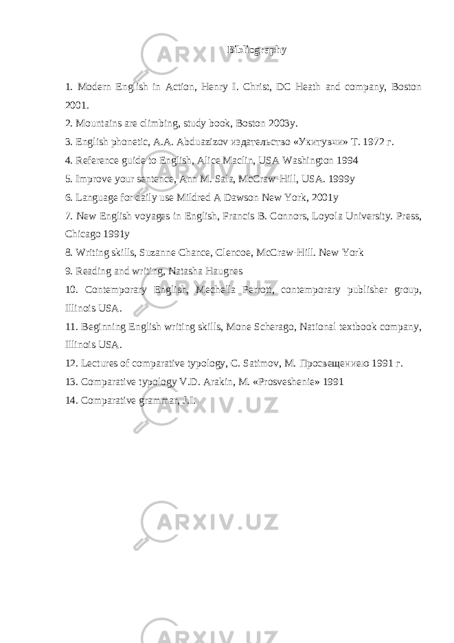 Bibliography 1. Modern English in Action, Henry I. Christ, DC Heath and company, Boston 2001. 2. Mountains are climbing, study book, Boston 2003y. 3. English phonetic, A.A.   Abduazizov издательство « Укитувчи » Т . 1972   г . 4. Reference guide to English, Alice Maclin, USA Washington 1994 5. Improve your sentence, Ann M. Sala, McCraw-Hill, USA. 1999y 6. Language for daily use Mildred A Dawson New York, 2001y 7. New English voyages in English, Francis B. Connors, Loyola University. Press, Chicago 1991y 8. Writing skills, Suzanne Chance, Clencoe, McCraw-Hill. New York 9. Reading and writing, Natasha Haugnes 10. Contemporary English, Mechella Perrott, contemporary publisher group, Illinois USA. 11. Beginning English writing skills, Mone Scherago, National textbook company, Illinois USA. 12. Lectures of comparative typology, C. Satimov, M. Просвещениею 1991   г . 13. Comparative typology V.D.   Arakin, M. «Prosveshenie» 1991 14. Comparative grammar, J.I. 