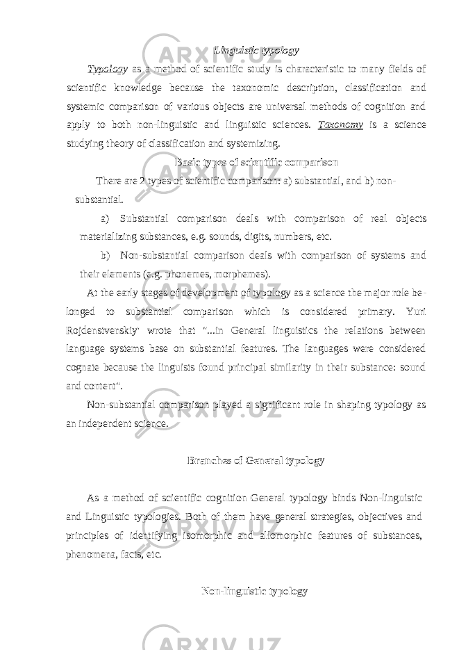 Linguistic typology Typolog y as a method of scientific study is characteristic to many fields of sci entific knowledge because the taxonomic description, classification and systemic comparison of various objects are universal methods of cognition and apply to both non-linguistic and linguistic sciences. Taxonomy is a science studying theory of clas sification and systemizing. Basic types of scientific comparison There are 2 types of scientific comparison: a) substantial, and b) non- substantial. a) Substantial comparison deals with comparison of real objects materializing substances, e.g. sounds, digits, numbers, etc. b) Non-substantial comparison deals with comparison of systems and their ele ments (e.g. phonemes, morphemes). At the early stages of development of typology as a science the major role be - longed to substantial comparison which is considered primary. Yuri Rojdenstvenskiy&#39; wrote that &#34;...in General linguistics the relations between language systems base on substantial features. The languages were considered cognate because the linguists found principal similarity in their substance: sound and content&#34;. Non-substantial comparison played a significant role in shaping typology as an independent science. Branches of General typology As a method of scientific cognition General typology binds Non-linguistic and Lin guistic typologies. Both of them have general strategies, objectives and principles of identifying isomorphic and allomorphic features of substances, phenomena, facts, etc. Non-linguistic typology 