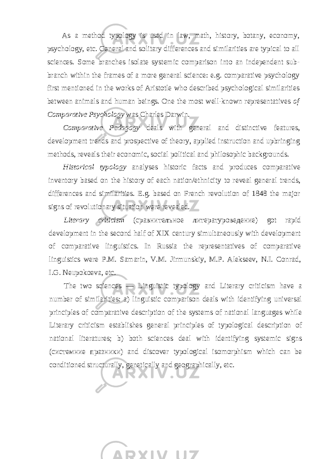 As a method typology is used in law, math, history, botany, economy, psychol ogy, etc. General and solitary differences and similarities are typical to all sciences. Some branches isolate systemic comparison into an independent sub- branch within the frames of a more general science: e.g. comparative psychology first mentioned in the works of Aristotle who described psychological similarities between animals and human beings. One the most well-known representatives of Comparative Psycho logy was Charles Darwin. Comparative Pedagogy deals with general and distinctive features, development trends and prospective of theory, applied instruction and upbringing methods, re veals their economic, social political and philosophic backgrounds. Historical typology analyses historic facts and produces comparative inventory based on the history of each nation/ethnicity to reveal general trends, differences and similarities. E.g. based on French revolution of 1848 the major signs of revolution ary situation were revealed. Literary criticism ( сравнителъное литературоведение ) got rapid development in the second half of XIX century simultaneously with development of comparative linguistics. In Russia the representatives of comparative linguistics were P.M. Samarin, V.M. Jirmunskiy, M.P. Alekseev, N.I. Conrad, I.G. Neupokoeva, etc. The two sciences — Linguistic typology and Literary criticism have a number of similarities: a) linguistic comparison deals with identifying universal principles of comparative description of the systems of national languages while Literary criti cism establishes general principles of typological description of national literatures; b) both sciences deal with identifying systemic signs ( системние празники ) and discover typological isomorphism which can be conditioned structurally, genetically and geographically, etc. 