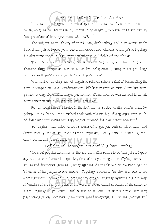 The subject-matter of Linguistic Typology Linguistic typology is a branch of general linguistics. There is no unanimity in defining the subject matter of linguistic typology. There are broad and narrow inter pretations of its subject matter. James Ellis 2 The subject-matter theory of translation, dialec tology and borrowings to the bulk of Linguistic typology. These branches do have relations to Linguistic typology but also constitute the subject-matter of other special fields of knowledge. There is a great variety of terms: areal linguistics, structural linguistics, characterology, language universals, translational grammar, comparative philology, con trastive linguistics, confrontational linguistics, etc. With further development of linguistic science scholars start differentiating the terms &#34;comparison&#34; and &#34;confrontation&#34;. While comparative method implied com - parison of cognate /related languages, confrontational method was derived to denote comparison of genetically non-related languages. Roman Jacobson contributed to the definition of subject-matter of Linguistic ty - pology stating that &#34;Genetic method deals with relationship of languages, areal meth - od deals with similarities while typological method deals with isomorphism&#34; 3 . Isomorphism can unite various statuses of languages, both synchronically and diachronically or statuses of 2 different languages, areally close or distant; geneti - cally related and non-related. Definition of the subject-matter of Linguistic Typology The most popular definition of the subject matter seems to be &#34;Linguistic typol - ogy is a branch of general linguistics, field of study aiming at identifying such simi - larities and distinctive features of languages that do not depend on genetic origin or influence of languages to one another. Typology strives to identify and look at the most significant features that affect other spheres of language systems, e.g. the way of junction of meaningful parts of the word or the so-called structure of the sentence in the language&#34;. Typological studies base on materials of representative sampling ( репрезентативная в ы борка ) from many world languages, so that the findings and 