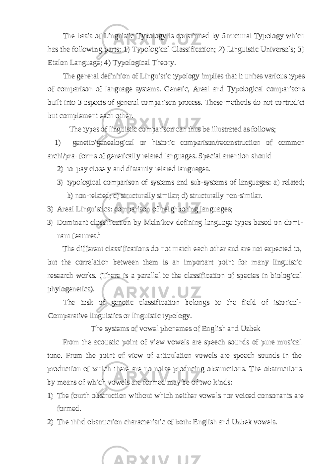 The basis of Linguistic Typology is constituted by Structural Typology which has the following parts: 1) Typological Classification; 2) Linguistic Universals; 3) Etalon Language; 4) Typological Theory. The general definition of Linguistic typology implies that it unites various types of comparison of language systems. Genetic, Areal and Typological comparisons built into 3 aspects of general comparison process. These methods do not contradict but complement each other. The types of linguistic comparison can thus be illustrated as follows; 1) genetic/genealogical or historic comparison/reconstruction of common archi/ pra- forms of genetically related languages. Special attention should 2) to pay closely and distantly related languages. 3) typological comparison of systems and sub-systems of languages: a) related; b) non-related; c) structurally similar; d) structurally non-similar. 3) Areal Linguistics: comparison of neighboring languages; 3) Dominant classification by Melnikov defining language types based on domi - nant features. 5 The different classifications do not match each other and are not expected to, but the correlation between them is an important point for many linguistic research works. (There is a parallel to the classification of species in biological phylogenetics). The task of genetic classification belongs to the field of istorical- Comparative linguistics or linguistic typology. The systems of vowel phonemes of English and Uzbek From the acoustic point of view vowels are speech sounds of pure musical tone. From the point of view of articulation vowels are speech sounds in the production of which there are no noise producing obstructions. The obstructions by means of which vowels are formed may be of two kinds: 1) The fourth obstruction without which neither vowels nor voiced consonants are formed. 2) The third obstruction characteristic of both: English and Uzbek vowels. 